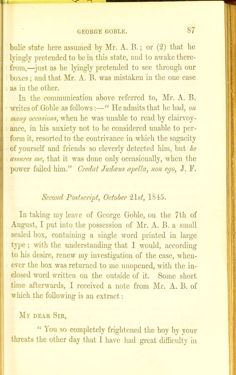 bidic state here assumed by Mr. A. B.; or (2) tliat lie lyiiiglv pretended to be iii this state, and to awake there- from,—just as he lyiugly pretended to see tlu-ongh onr bo5.es; and that ]Mr. A. B. was mistaken in the one case as in the other. In the communication above refeiTcd to, Mr. A. B. ■writes of Goble as follows :— He admits that he had, on many occasions, when he Avas unable to read by elauwoy- ance, in his anxiety not to be considered unable to per- form it, resorted to the contrivance in which the sagacity of yom-self and friends so cleverly detected lum, but he assures me, that it was done only occasionally, when the power failed him. Credat Judceus apella, nan ego, J. F. Second Postscript, October 21st, 18-15. In taking my leave of George Goble, on the 7th of August, I put into the possession of Mr. A. B. a small sealed box, containing a single word printed in large type ; with the understanding that I would, according to his desire, renew my iuvestigation of the case, when- ever the box was returned to me unopened, with the in- closed word written on the outside of it. Some short time afteiTvai-ds, I received a note from Mr. A. B. of which the following is an extract: My deae Sir,  You so completely frightened the boy by your threats the other day that I have had great diilicidly in