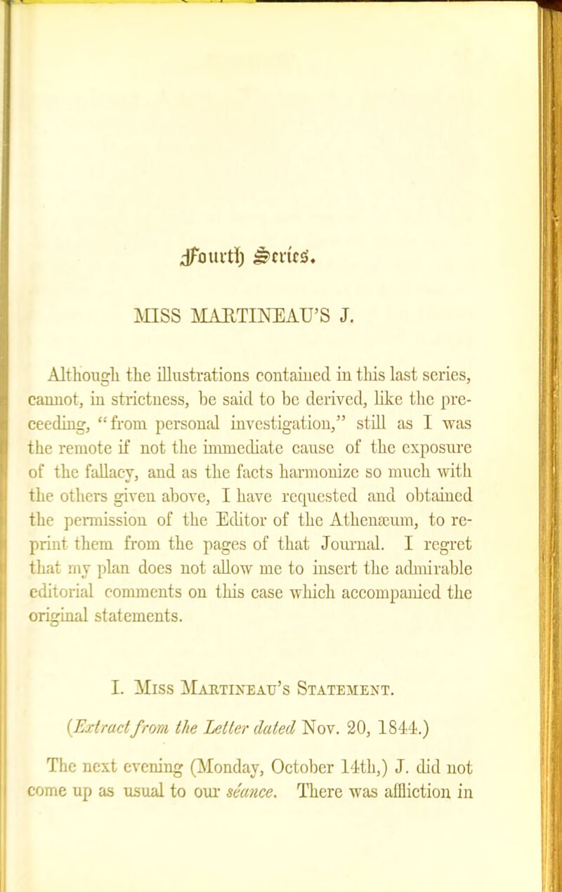 dTouvti) ^mc£i. mSS MAETINEAU'S J. Altliougli tlie illnstfations coutaiued in tliis last series, camiot, iu strictness, be said to be derived, like the pre- ceeding, from personal investigation, still as I was the remote if not the immediate cause of the cxposnre of the fallacy, and as the facts harmonize so much with the others given above, I have requested and obtained the permission of the Editor of the Athenajum, to re- print them from the pages of that JoiuTial. I regret that my plan does not allow me to insert the achnirable editorial comments on this case which accompanied the original statements. I. Miss Mabtineau's Statement. (Extractfrom the Letter dated Nov. 20, 1844.) The next evening (Monday, October 14th,) J. did not come up as usual to oui* seance. There was affliction in