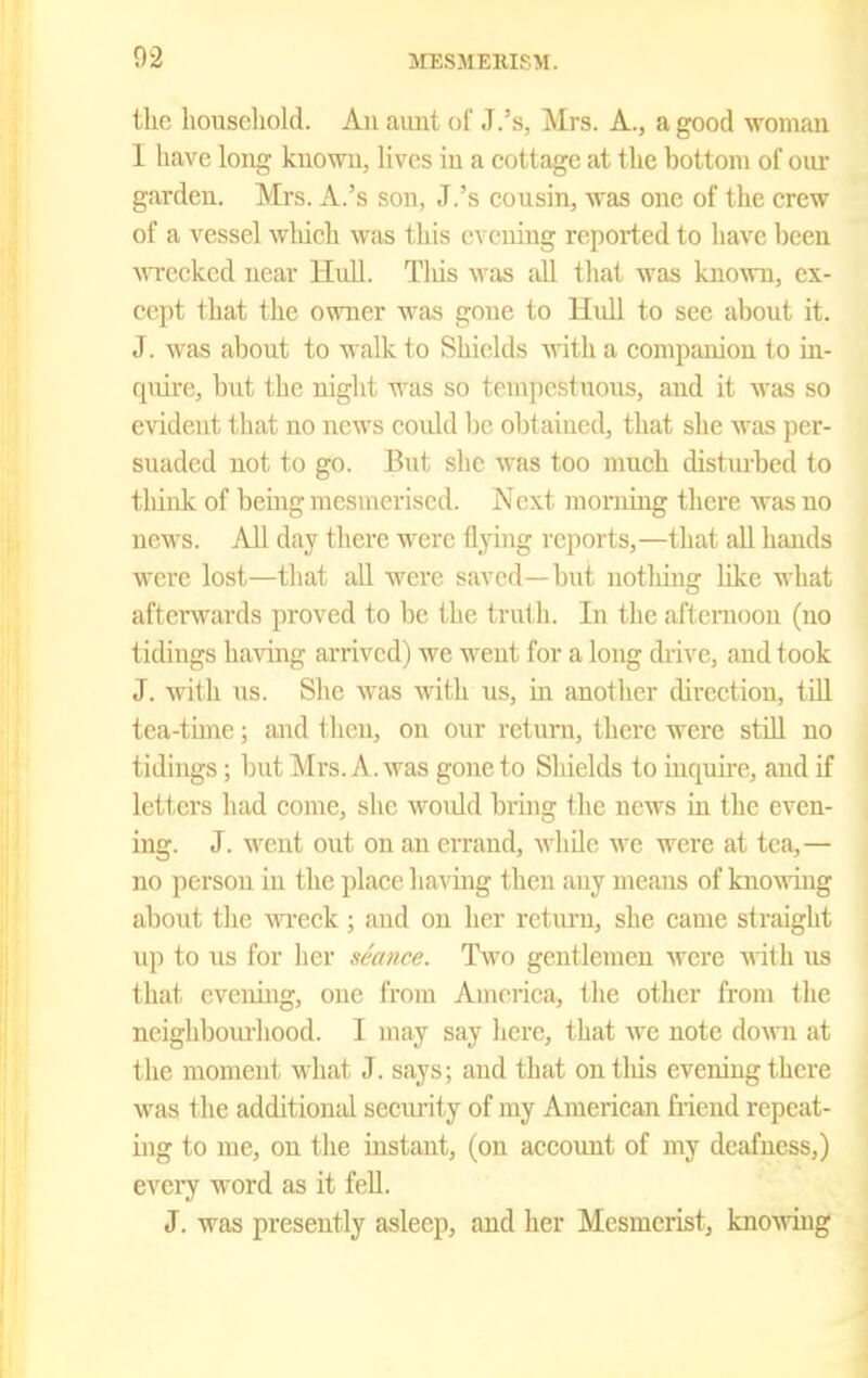 the household. An aunt of J.'s, Mrs. A., a good woman I have long known, lives in a cottage at the bottom of oiu- garden. Mrs. A.'s son, J.'s cousin, was one of the crew of a vessel which was this evening reported to have been MTcckcd near Hull. Tliis was all tliat was known, ex- cept that the owner was gone to Hull to see about it. J. was about to walk to Shields vrith. a companion to in- quire, but the night was so tempestuous, and it was so e\ddent that no news coidd be obtained, that she was per- suaded not to go. But she was too much disturbed to think of being raesuicri.sed. Next morning there was no news. All day there were flying reports,—that all hands were lost—that aU were saved—but notliing like what aftenvards proved to be the truth. In the afternoon (no tidings having arrived) we went for a long drive, and took J. with \is. She was with us, in another direction, tOl tea-time; and then, on our return, there were still no tidings; but Mrs. A. was gone to Sliields to inqunc, and if letters had come, she would bi'ing the news in the even- ing. J. M'ent out on an errand, while we were at tea,— no person in the place liaving then any means of knowing about the wreck; and on her return, she came straight up to us for her seance. Two gentlemen were vdth. us that evening, one from America, the other from the neigliboin-hood. I may say here, that avc note dovm at the moment what J. says; and that ontliis evening there was the additional security of my American fiiend repeat- ing to me, on the instant, (on account of my deafness,) every word as it fell. J. was presently asleep, and her Mesmerist, knoAving