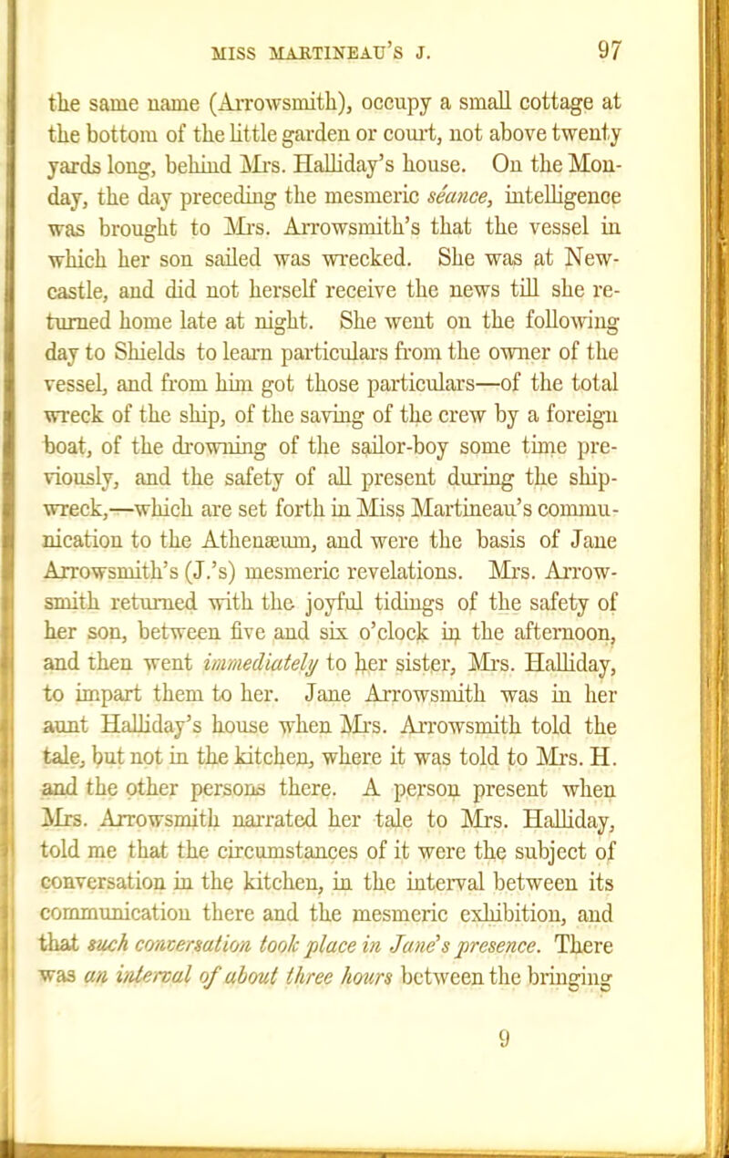 the same name (Arrowsmitli), occupy a small cottage at the bottom of the little garden or com-t, not above twenty yards long, behind j^Ii's. HaUiday's house. On the Mon- day, the day preceding the mesmeric seance, intelligence was brought to AiTOWsmith's that the vessel in which her son sailed was wrecked. She was at New- castle, and did not herself receive the news tiU she re- turned home late at night. She went on the followng day to Shields to leam particulars fi'ora the owner of the vessel, and from him got those particulars—of the total wreck of the ship, of the saving of the crew by a foreign boat, of the drowning of the sailor-boy some time pre- viously, and the safety of all present during the ship- wreck,—which are set forth in Miss Martineau's commu- nication to the Athenaeum, and were the basis of Jane Axrowsmith's (J.'s) mesmeric revelations. Mrs. Aitow- smith returned with the joyful tidings of the safety of her son, between five and sis. o'clock the afternoon, and then went inimediatehj to her sistpr, Mrs. HaUiday, to impart them to her. Jane Arrowsmith was in her aunt HaUiday's house when Mrs. AiTOwsmith told the tale, but not in the kitchen, where it was told to Mi'S. H. and the other persons there. A person present when Mrs. Arrowsmith nai-rated her tale to Mrs. Halliday, told me that the circumstances of it were the subject of conversation in the kitchen, in the interval between its commimicatiou there and the mesmeric exhibition, and that «iu:h comeaation took place in Jane's presence. There was an, iiitenal of about three hours between the bringing 9