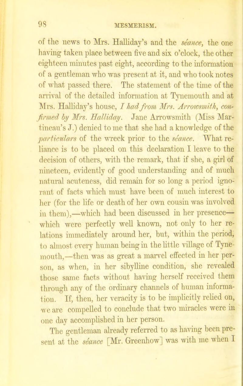 of tlic ucws to Mi-s. Halliday's and the seance, the one having taken place between five and six o'clock, the other eighteen minutes past eight, according to the information of a gentleman who was present at it, and who took notes of what passed there. The statement of the time of the arrival of the detailed information at Tynemouth and at Mrs. Halliday's house, / had from Mrs. Arrowsniith, mi- firmed by Mrs. 'HalJiday. Jane An'owsmith (Miss Mar- tiucau's J.) denied to me that she had a knowledge of the 'particulars of the wi'eck prior to the seance. What re- liance is to be placed on this declaration I leave to the decision of others, with the remark, that if she, a girl of nineteen, evidently of good understanding and of much natural acuteness, did remain for so long a period igno- rant of facts which must have been of much interest to her (for the life or death of her own cousin was involved in them),—which had been discussed in her presence— which were perfectly well known, not only to her re- lations immediately around her, but, within the period, to almost every human being in the Uttle village of Tyne- mouth,—then was as great a maiTcl effected in her per- son, as when, in her sibylline condition, she revealed those same facts without having herself received them through any of the ordinary chaimels of himan informa- 1 ion. If, then, her veracity is to be implicitly relied on, we are compelled to conclude that two miracles were in one day accomplished in her person. The gentleman already referred to as ha^^ng been pre- sent at the seance [Mr. Greenhow] was with me when I