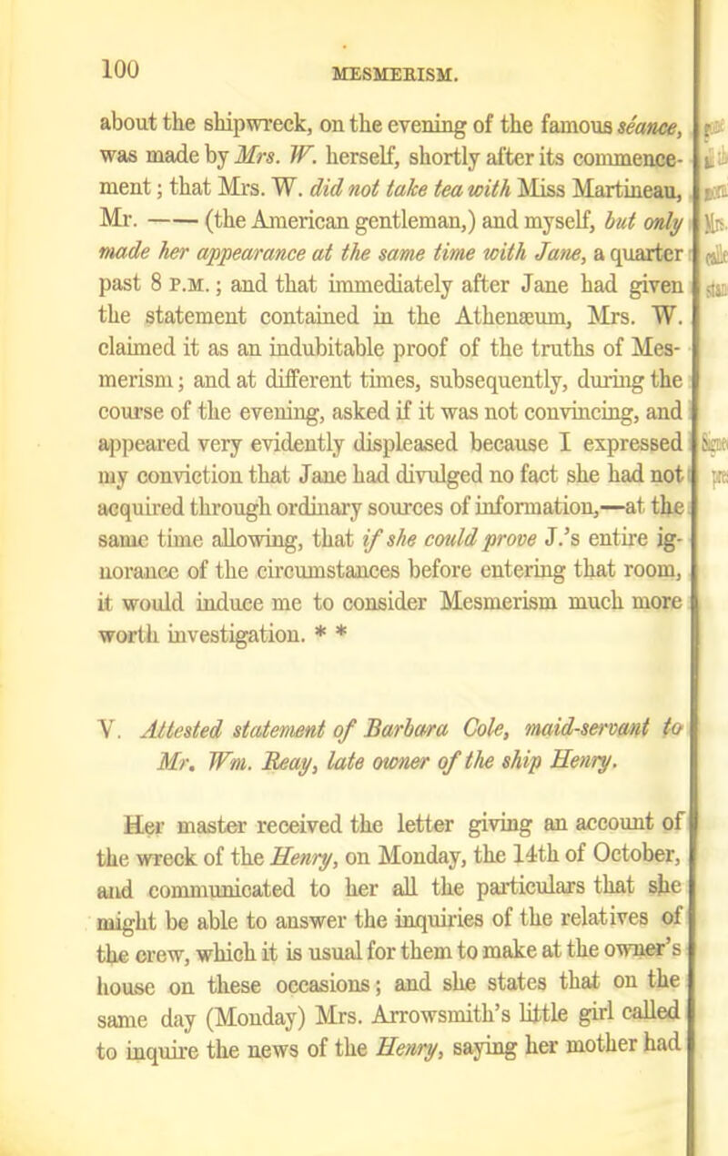 about the shipwreck, on the evening of the famous seance, was made by Ifr*. W. herself, shortly after its commence , ment; that Mrs. W. did not take tea with Miss Martineau, i lor^ Ml. (the American gentleman,) and myself, but only ' made her appearance at the same time with Jane, a quarter past 8 P.M.; and that immediately after Jane had given the statement contained in the Athenaeum, Mrs. W. claimed it as an indubitable proof of the truths of Mes- merism ; and at different times, subsequently, during the course of the evening, asked if it was not convincing, and appeared very evidently displeased because I expressed my conviction that Jane had dividged no fact she had not i acquired through orduiaiy sources of information,—at. the: same time allowing, that if she could prove J.'s entii'e ig- norance of the circumstances before entering that room, it would induce me to consider Mesmerism much more worth investigation. * * V. Attested statement of Barhwra Cole, maid-servant to Mr. Wm. Eeay, late owner oftlie ship Henri/. Her master received the letter giving an account of the wreck of the Henry, on Monday, the 14th of October, and communicated to her all the particulars that sjie might be able to answer the inquiiies of the relatives of the crew, which it is usual for them to make at the owner's house on these occasions; and she states that on the same day (Monday) Mrs. Arrowsmith's little girl called to inquire the news of the Henry, saying her mother had