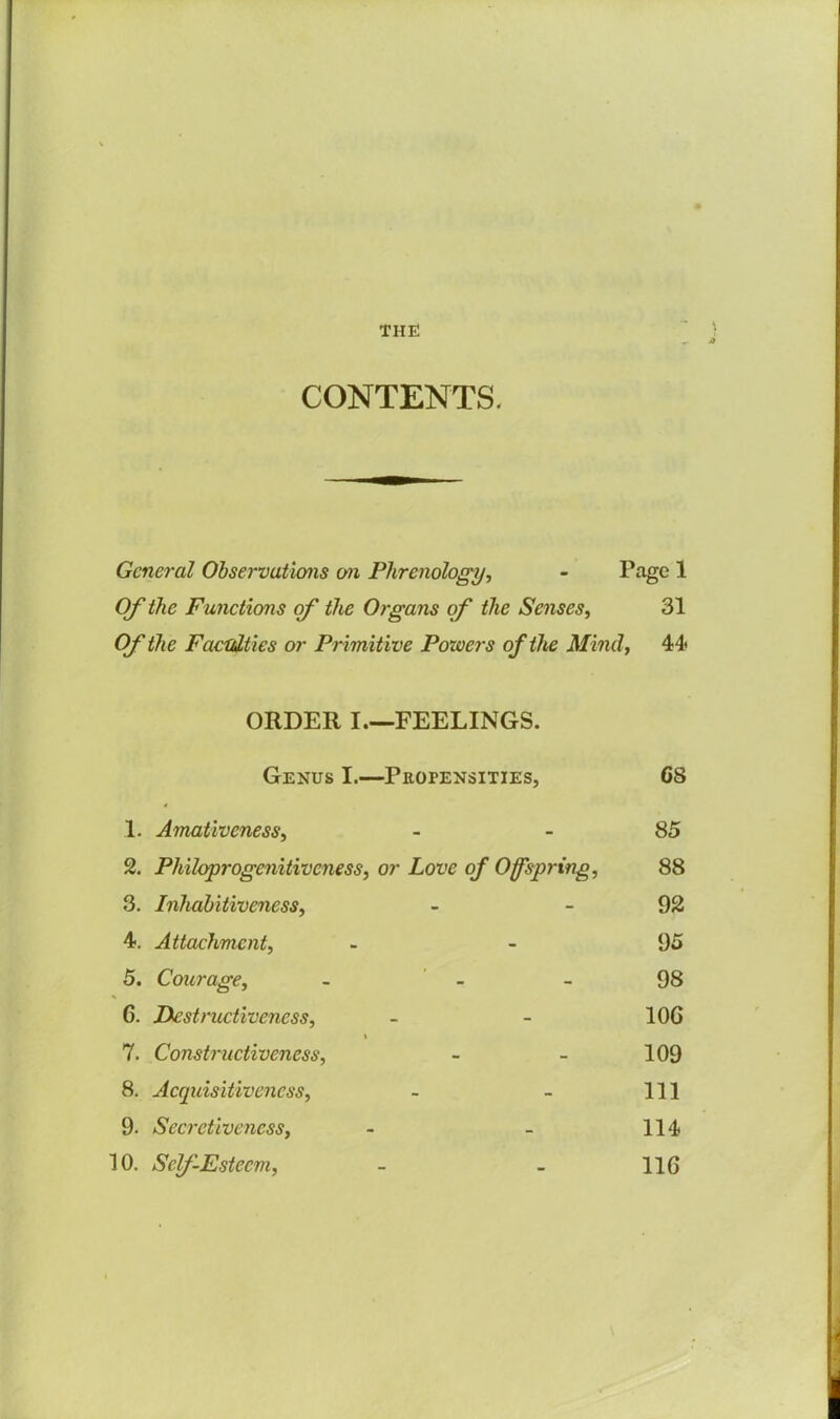 THE CONTENTS. \ General Observations on Phrenology, - Page 1 Of the Functions of the Organs of the Senses, 31 Of the Faculties or Primitive Powers of the Mind, 44 ORDER I—FEELINGS. Genus I.—Propensities, G8 1. Amativeness, - 85 2. Philoprogcnitiveness, or Love of Offspring, 88 3. Inhabitiveness, - -92 4. Attachment, 95 5. Courage, - - - 98 G. Destructiveness, - - 10G i 7. Constructiveness, - - 109 8. Acquisitiveness, - - 111 9. Secretiveness, - - 114 10. Self-Esteem, - - 116