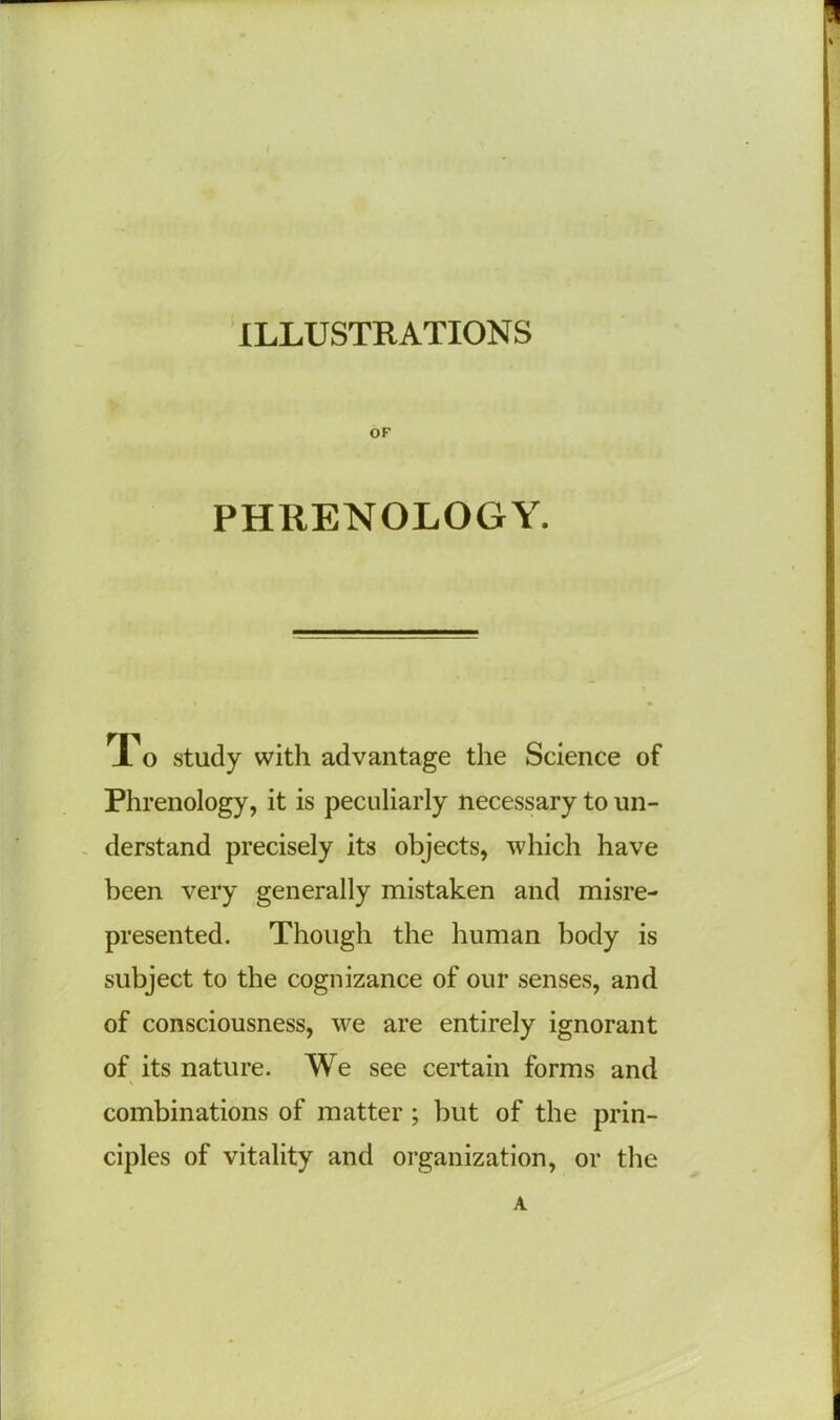 ILLUSTRATIONS OF PHRENOLOGY. To study with advantage the Science of Phrenology, it is peculiarly necessary to un- derstand precisely its objects, which have been very generally mistaken and misre- presented. Though the human body is subject to the cognizance of our senses, and of consciousness, we are entirely ignorant of its nature. We see certain forms and combinations of matter ; but of the prin- ciples of vitality and organization, or the A