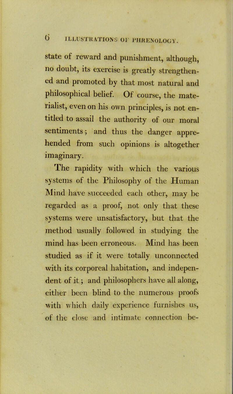 state of reward and punishment, although, no doubt, its exercise is greatly strengthen- ed and promoted by that most natural and philosophical belief. Of course, the mate- rialist, even on his own principles, is not en- titled to assail the authority of our moral sentiments; and thus the danger appre- hended from such opinions is altogether imaginary. The rapidity with which the various systems of the Philosophy of the Human Mind have succeeded each other, may be regarded as a proof, not only that these systems were unsatisfactory, but that the method usually followed in studying the mind has been erroneous. Mind has been studied as if it were totally unconnected with its corporeal habitation, and indepen- dent of it; and philosophers have all along, either been blind to the numerous proofs with which daily experience furnishes us, of the close and intimate connection be-