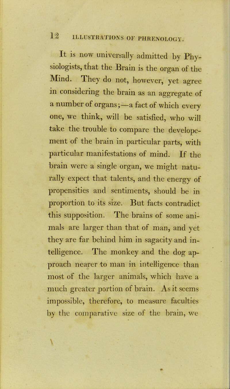 It is now universally admitted by Phy- siologists, that the Brain is the organ of the Mind. They do not, however, yet agree in considering the brain as an aggregate of a number of organs;—a fact of which every one, we think, will be satisfied, who will take the trouble to compare the develope- ment of the brain in particular parts, with particular manifestations of mind. If the brain were a single organ, we might natu- rally expect that talents, and the energy of propensities and sentiments, should be in proportion to its size. But facts contradict this supposition. The brains of some ani- mals are larger than that of man, and yet they are far behind him in sagacity and in- telligence. The monkey and the dog ap- proach nearer to man in intelligence than most of the larger animals, which have a much greater portion of brain. As it seems impossible, therefore, to measure faculties by the comparative size of the brain, we