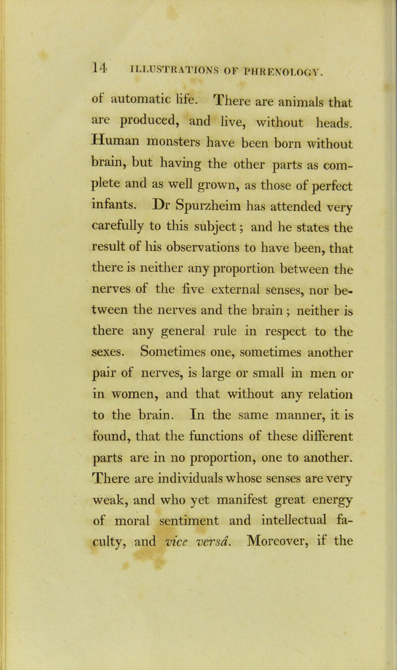 ot automatic life. There are animals that are produced, and live, without heads. Human monsters have been born without brain, but having the other parts as com- plete and as well grown, as those of perfect infants. Dr Spurzheim has attended very carefully to this subject; and he states the result of his observations to have been, that there is neither any proportion between the nerves of the five external senses, nor be- tween the nerves and the brain; neither is there any general rule in respect to the sexes. Sometimes one, sometimes another pair of nerves, is large or small in men or in women, and that without any relation to the brain. In the same manner, it is found, that the functions of these different parts are in no proportion, one to another. There are individuals whose senses are very weak, and who yet manifest great energy of moral sentiment and intellectual fa- culty, and vice versa. Moreover, if the