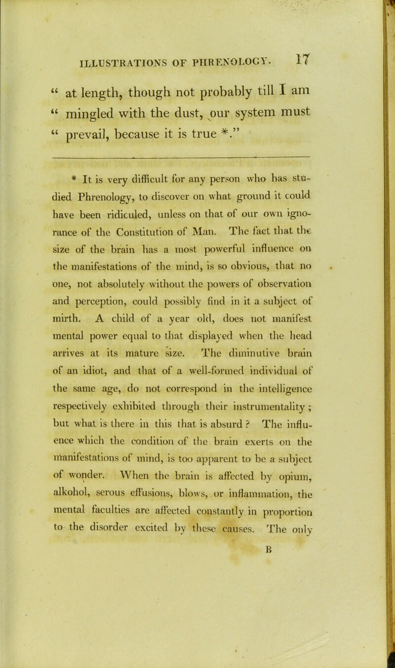 44 at length, though not probably till I am 44 mingled with the dust, our system must 44 prevail, because it is true * It is very difficult for any person who has stu- died Phrenology, to discover on what ground it could have been ridiculed, unless on that of our own igno- rance of the Constitution of Man. The fact that the size of the brain has a most powerful influence on the manifestations of the mind, is so obvious, that no one, not absolutely without the powers of observation and perception, could possibly find in it a subject of mirth. A child of a year old, does not manifest mental power equal to that displayed when the head arrives at its mature size. The diminutive brain of an idiot, and that of a well-formed individual of the same age, do not correspond in the intelligence respectively exhibited through their instrumentality ; but what is there in this that is absurd P The influ- ence which the condition of the brain exerts on the manifestations of mind, is too apparent to be a subject of wonder. When the brain is affected by opium, alkohol, serous effusions, blows, or inflammation, the mental faculties are affected constantly in proportion to the disorder excited by these causes. The only B