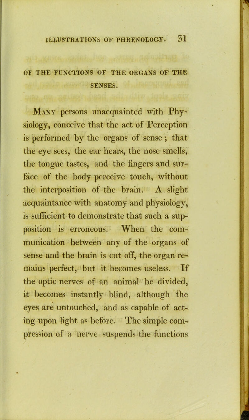 OF THE FUNCTIONS OF THE ORGANS OF THE SENSES. Many persons unacquainted with Phy- siology, conceive that the act of Perception is performed by the organs of sense; that the eye sees, the ear hears, the nose smells, the tongue tastes, and the fingers and sur- face of the body perceive touch, without the interposition of the brain. A slight acquaintance with anatomy and physiology, is sufficient to demonstrate that such a sup- position is erroneous. When the com- munication between any of the organs of sense and the brain is cut off, the organ re- mains perfect, but it becomes useless. If the optic nerves of an animal be divided, it becomes instantly blind, although the eyes are untouched, and as capable of act- ing upon light as before. The simple com- pression of a nerve suspends the functions