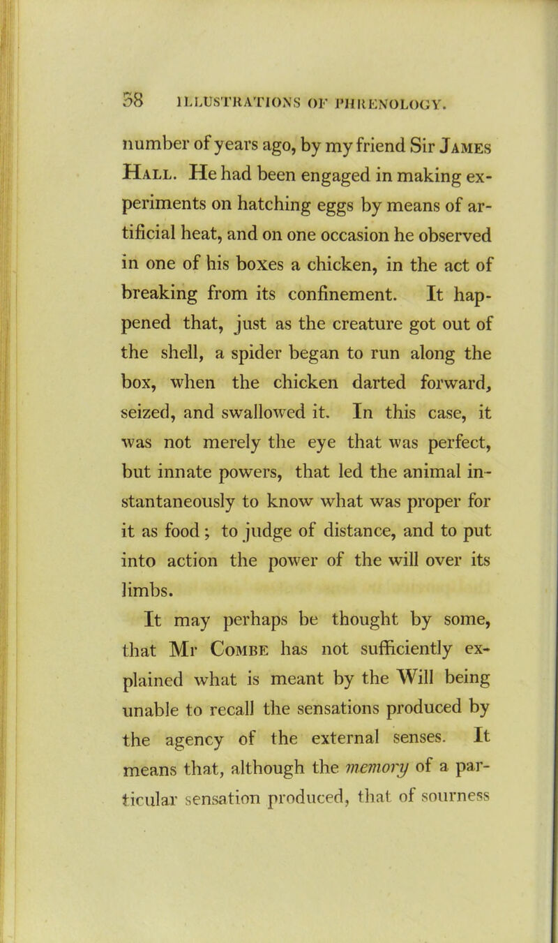 number of years ago, by my friend Sir James Hall. He had been engaged in making ex- periments on hatching eggs by means of ar- tificial heat, and on one occasion he observed in one of his boxes a chicken, in the act of breaking from its confinement. It hap- pened that, just as the creature got out of the shell, a spider began to run along the box, when the chicken darted forward, seized, and swallowed it. In this case, it was not merely the eye that was perfect, but innate powers, that led the animal in- stantaneously to know what was proper for it as food; to judge of distance, and to put into action the power of the will over its limbs. It may perhaps be thought by some, that Mr Combe has not sufficiently ex- plained what is meant by the Will being unable to recall the sensations produced by the agency of the external senses. It means that, although the memory of a par- ticular sensation produced, that of sourness