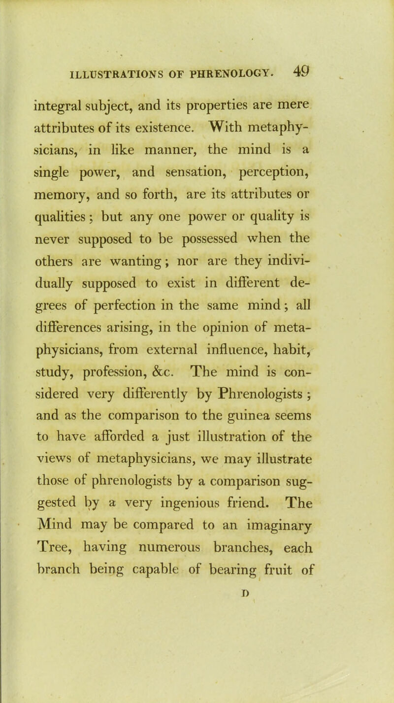 integral subject, and its properties are mere attributes of its existence. With metaphy- sicians, in like manner, the mind is a single power, and sensation, perception, memory, and so forth, are its attributes or qualities; but any one power or quality is never supposed to be possessed when the others are wanting; nor are they indivi- dually supposed to exist in different de- grees of perfection in the same mind; all differences arising, in the opinion of meta- physicians, from external influence, habit, study, profession, &c. The mind is con- sidered very differently by Phrenologists ; and as the comparison to the guinea seems to have afforded a just illustration of the views of metaphysicians, we may illustrate those of phrenologists by a comparison sug- gested by a very ingenious friend. The Mind may be compared to an imaginary Tree, having numerous branches, each branch being capable of bearing fruit of i)