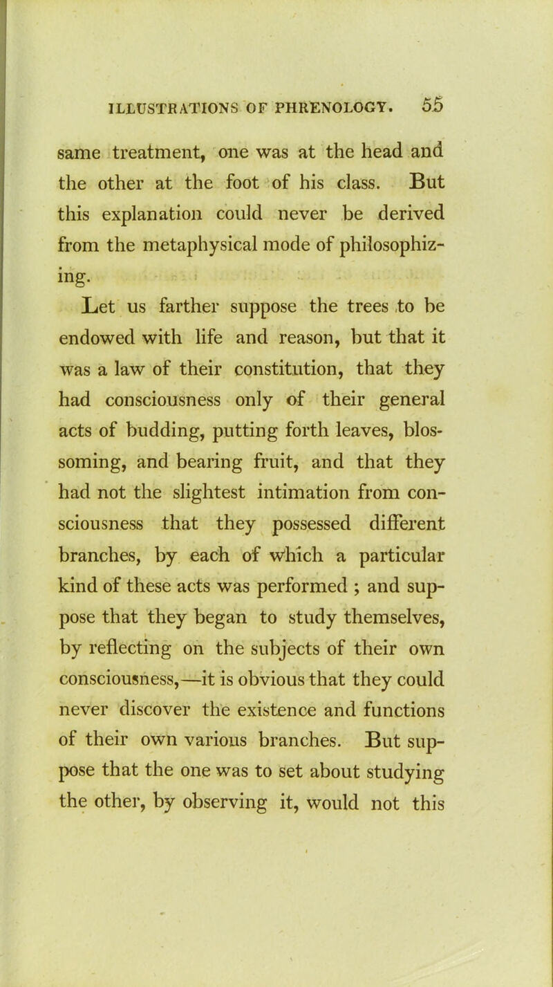 same treatment, one was at the head and the other at the foot of his class. But this explanation could never be derived from the metaphysical mode of philosophiz- ing. Let us farther suppose the trees to be endowed with life and reason, but that it was a law of their constitution, that they had consciousness only of their general acts of budding, putting forth leaves, blos- soming, and bearing fruit, and that they had not the slightest intimation from con- sciousness that they possessed different branches, by each of which a particular kind of these acts was performed ; and sup- pose that they began to study themselves, by reflecting on the subjects of their own consciousness,—it is obvious that they could never discover the existence and functions of their own various branches. But sup- pose that the one was to set about studying the other, by observing it, would not this