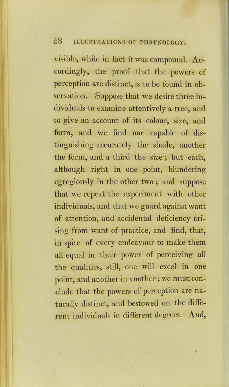 % visible, while in fact it was compound. Ac- cordingly, the proof that the powers of perception are distinct, is to be found in ob- servation. Suppose that we desire three in- dividuals to examine attentively a tree, and to give an account of its colour, size, and form, and we find one capable of dis- tinguishing accurately the shade, another the form, and a third the size ; but each, although right in one point, blundering egregiously in the other two ; and suppose that we repeat the experiment with other individuals, and that we guard against want of attention, and accidental deficiency ari- sing from want of practice, and find, that, in spite of every endeavour to make them all equal in their power of perceiving all the qualities, still, one will excel in one point, and another in another; we must con- clude that the powers of perception are na- turally distinct, and bestowed on the diffe- rent individuals in different degrees. And, *