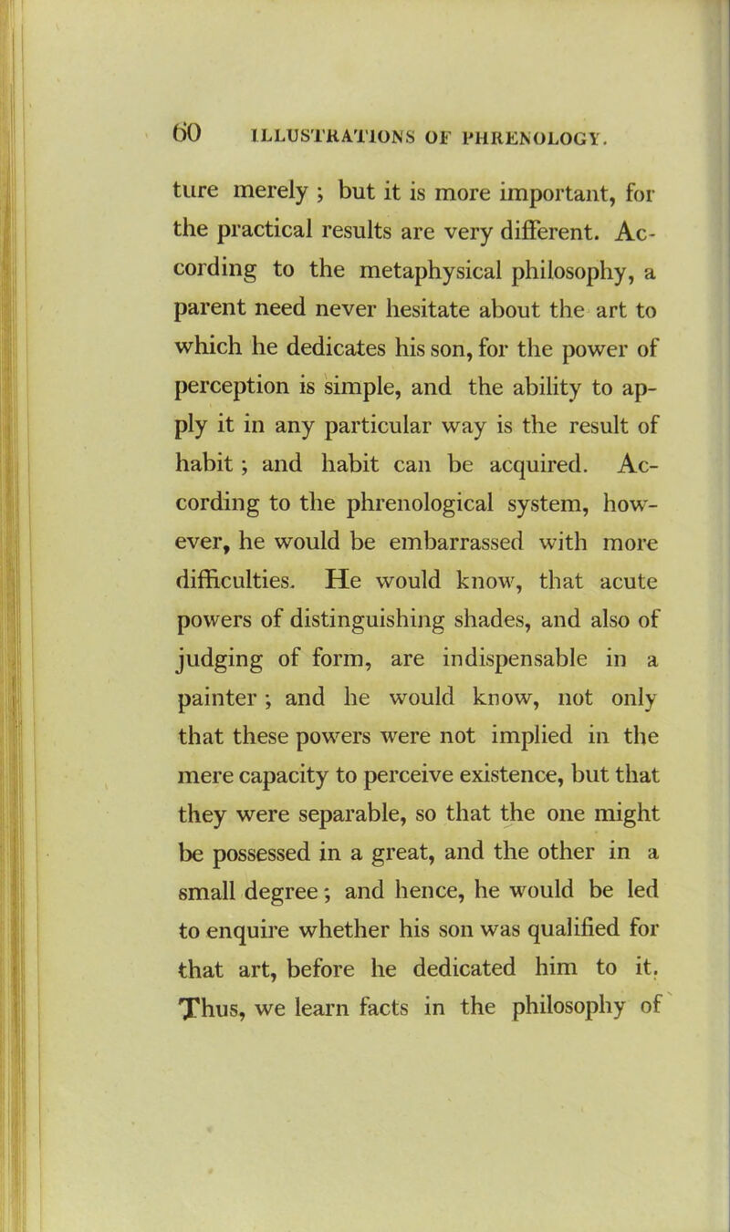 tore merely ; but it is more important, for the practical results are very different. Ac- cording to the metaphysical philosophy, a parent need never hesitate about the art to which he dedicates his son, for the power of perception is simple, and the ability to ap- ply it in any particular way is the result of habit; and habit can be acquired. Ac- cording to the phrenological system, how- ever, he would be embarrassed with more difficulties. He would know, that acute powers of distinguishing shades, and also of judging of form, are indispensable in a painter; and he would know, not only that these powers were not implied in the mere capacity to perceive existence, but that they were separable, so that the one might be possessed in a great, and the other in a small degree; and hence, he would be led to enquire whether his son was qualified for that art, before he dedicated him to it. Thus, we learn facts in the philosophy of