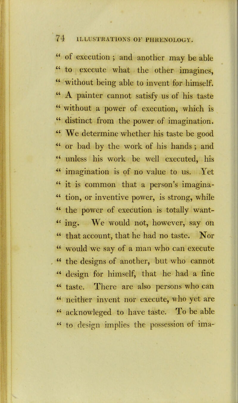 “ of execution ; and another may be able “ to execute what the other imagines, “ without being able to invent for himself. “ A painter cannot satisfy us of his taste u without a power of execution, which is “ distinct from the power of imagination. “ We determine whether his taste be good “ or bad by the work of his hands ; and “ unless his work be well executed, his u imagination is of no value to us. Yet “ it is common that a person’s imagina- u tion, or inventive power, is strong, while “ the power of execution is totally want- “ ing. We would not, however, say on “ that account, that he had no taste. Nor “ would we say of a man who can execute “ the designs of another, but who cannot “ design for himself, that he had a fine u taste. There are also persons who can “ neither invent nor execute, who yet are “ acknowleged to have taste. To be able “ to design implies the possession of ima-