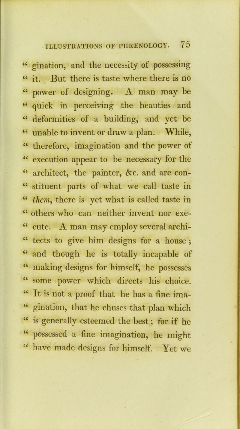 “ gination, and the necessity of possessing “ it. But there is taste where there is no “ power of designing. A man may be “ quick in perceiving the beauties and “ deformities of a building, and yet be “ unable to invent or draw a plan. While, V “ therefore, imagination and the power of “ execution appear to be necessary for the “ architect, the painter, &c. and are con- * \ “ stituent parts of what we call taste in “ them, there is yet what is called taste in “ others who can neither invent nor exe- “ cute. A man may employ several archi- “ tects to give him designs for a house ; “ and though he is totally incapable of “ making designs for himself, he possesses “ some power which directs his choice. a It is not a proof that he has a fine ima- “ gination, that he chuses that plan which “ is generally esteemed the best; for if he “ possessed a fine imagination, he might “ have made designs for himself. Yet we