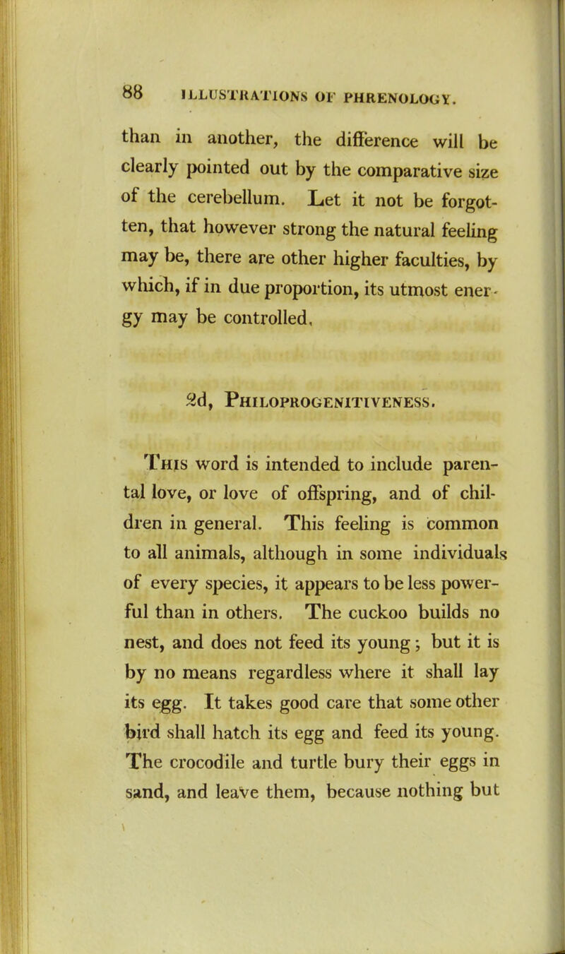 than in another, the difference will be clearly pointed out by the comparative size of the cerebellum. Let it not be forgot- ten, that however strong the natural feeling may be, there are other higher faculties, by which, if in due proportion, its utmost ener- gy may be controlled, 2d, Philoprogenitlveness. This word is intended to include paren- tal love, or love of offspring, and of chil- dren in general. This feeling is common to all animals, although in some individuals of every species, it appears to be less power- ful than in others. The cuckoo builds no nest, and does not feed its young; but it is by no means regardless where it shall lay its egg. It takes good care that some other bird shall hatch its egg and feed its young. The crocodile and turtle bury their eggs in sand, and leave them, because nothing but