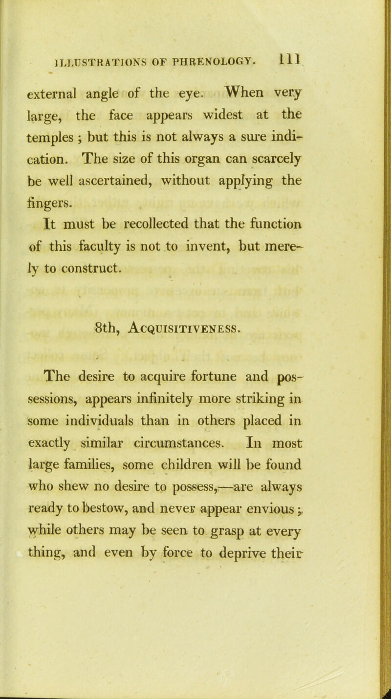 external angle of the eye. When very large, the face appears widest at the temples ; but this is not always a sure indi- cation. The size of this organ can scarcely be well ascertained, without applying the fingers. It must be recollected that the function of this faculty is not to invent, but mere- ly to construct. 8th, Acquisitiveness. The desire to acquire fortune and pos- sessions, appears infinitely more striking in some individuals than in others placed in exactly similar circumstances. In most large families, some children will be found who shew no desire to possess,;—are always ready to bestow, and never appear envious j. while others may be seen to grasp at every thing, and even by force to deprive their
