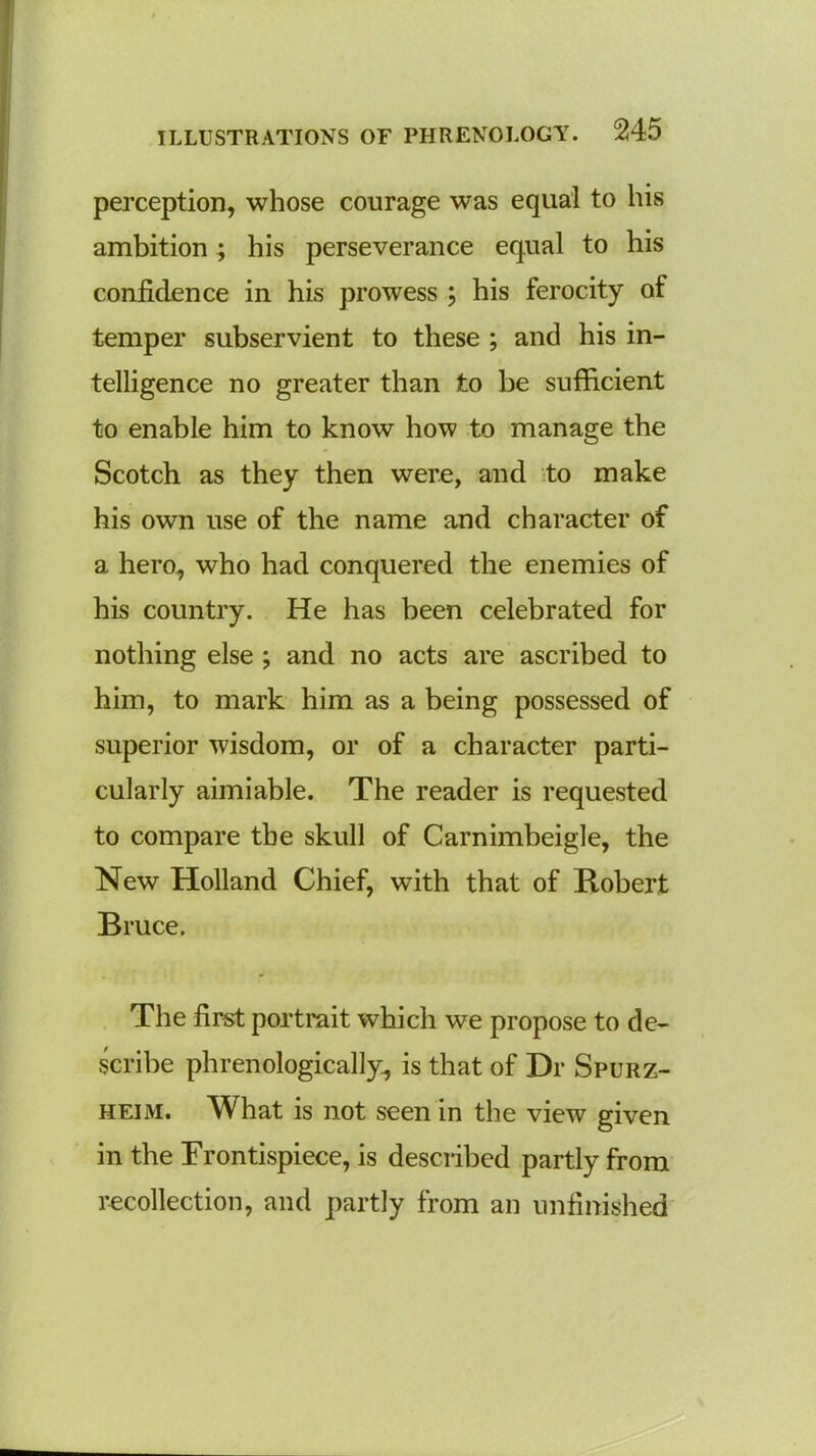 perception, whose courage was equal to his ambition ; his perseverance equal to his confidence in his prowess ; his ferocity of temper subservient to these ; and his in- telligence no greater than to be sufficient to enable him to know how to manage the Scotch as they then were, and to make his own use of the name and character of a hero, who had conquered the enemies of his country. He has been celebrated for nothing else ; and no acts are ascribed to him, to mark him as a being possessed of superior wisdom, or of a character parti- cularly aimiable. The reader is requested to compare the skull of Carnimbeigle, the New Holland Chief, with that of Robert Bruce. The first portrait which we propose to de- scribe phrenologically, is that of Dr Spurz- heim. What is not seen in the view given in the Frontispiece, is described partly from recollection, and partly from an unfinished