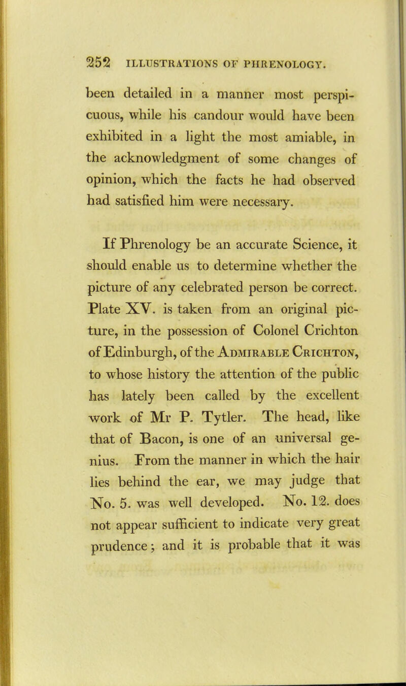 been detailed in a manner most perspi- cuous, while his candour would have been » exhibited in a light the most amiable, in the acknowledgment of some changes of opinion, which the facts he had observed had satisfied him were necessary. If Phrenology be an accurate Science, it should enable us to determine whether the picture of any celebrated person be correct. Plate XY. is taken from an original pic- ture, in the possession of Colonel Crichton of Edinburgh, of the Admirable Crichton, to whose history the attention of the public has lately been called by the excellent work of Mr P. Tytler. The head, like that of Bacon, is one of an universal ge- nius. From the manner in which the hair lies behind the ear, we may judge that No. 5. was well developed. No. 12. does not appear sufficient to indicate very great prudence; and it is probable that it was