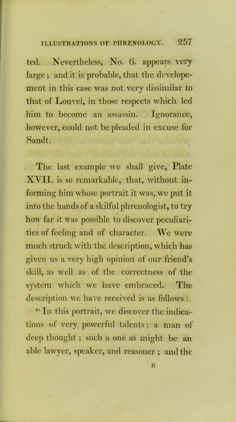 ted. Nevertheless, No. 6. appears very large ; and it is probable, that the develope- ment in this case was not very dissimilar to that of Louvel, in those respects which led him to become an assassin. Ignorance, however, could not be pleaded in excuse for Sandt. The last example we shall give, Plate XVII. is so remarkable, that, without in- forming him whose portrait it was, we put it into the hands of a skilful phrenologist, to try how far it was possible to discover peculiari- ties of feeling and of character. We were much struck with the description, which has given us a very high opinion of our friend’s skill, as well as of the correctness of the system which we have embraced. The description we have received is as follows : “ In this portrait, we discover the indica- tions of very powerful talents; a man of deep thought; such a one as might be an able lawyer, speaker, and reasoner ; and the R