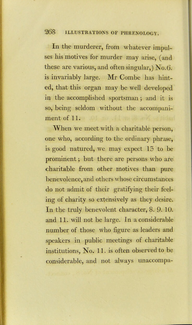 In the murderer, from whatever impul- ses his motives for murder may arise, (and these are various, and often singular,) No. 6. is invariably large. Mr Combe has hint- ed, that this organ may be well developed in the accomplished sportsman; and it is so, being seldom without the accompani- ment of 11. When we meet with a charitable person, one who, according to the ordinary phrase, is good natured, we may expect 13 to be prominent; but there are persons who are charitable from other motives than pure benevolence,and others whose circumstances do not admit of their gratifying their feel- ing of charity so extensively as they desire. In the truly benevolent character, 8. 9. 10. and 11. will not be large. In a considerable number of those who figure as leaders and speakers in public meetings of charitable institutions, No. 11. is often observed to be considerable, and not always unaccompa-