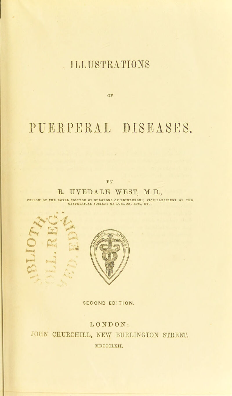 OF PUERPERAL DISEASES. BY E. UVEDALE WEST, M.D., 7XLLOW O? THE BOX AT, COVLEGR OF SUBGEON3 OF EDINBUBGHJ VICE-PB E S IDE NT OF TJ1K OBSTETJUCAL SOCIETY OF LONDON) ETC., ETC. SECOND EDITION. LONDON: JOHN CHURCHILL, NEW BURLINGTON STREET. MDCCCLXn.