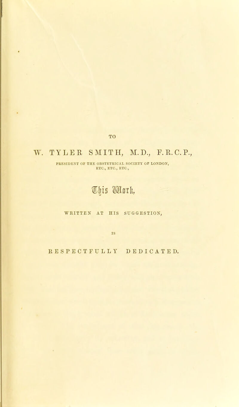 TO TYLER SMITH, M.D., F.R.C.P., PRESIDENT OF THE OBSTETRICAL SOCIETY OF LONDON, ETC., ETC., ETC., mail WRITTEN AT HIS SUGGESTION, is RESPECTFULLY DEDICATED.