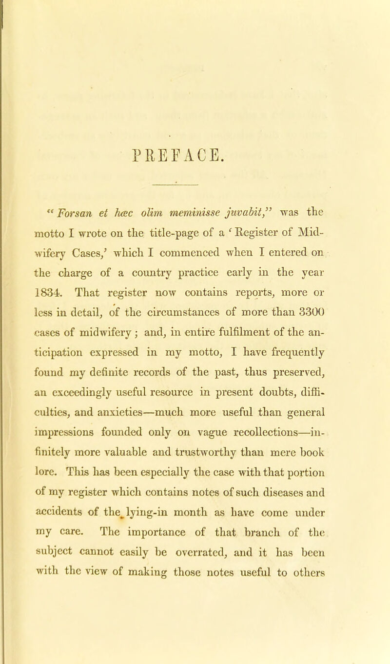 PREFACE.  Forsan et fuse olim meminisse juvabit, was the motto I wrote on the title-page of a ' Register of Mid- wifery Cases/ which I commenced when I entered on the charge of a country practice early in the year 1834. That register now contains reports, more or less in detail, of the circumstances of more than 3300 cases of midwifery; and, in entire fulfilment of the an- ticipation expressed in my motto, I have frequently found my definite records of the past, thus preserved, an exceedingly useful resource in present doubts, diffi- culties, and anxieties—much more useful than general impressions founded only on vague recollections—in- finitely more valuable and trustworthy than mere book lore. This has been especially the case with that portion of my register which contains notes of such diseases and accidents of the^ lying-in month as have come under my care. The importance of that branch of the subject cannot easily be overrated, and it has been with the view of making those notes useful to others