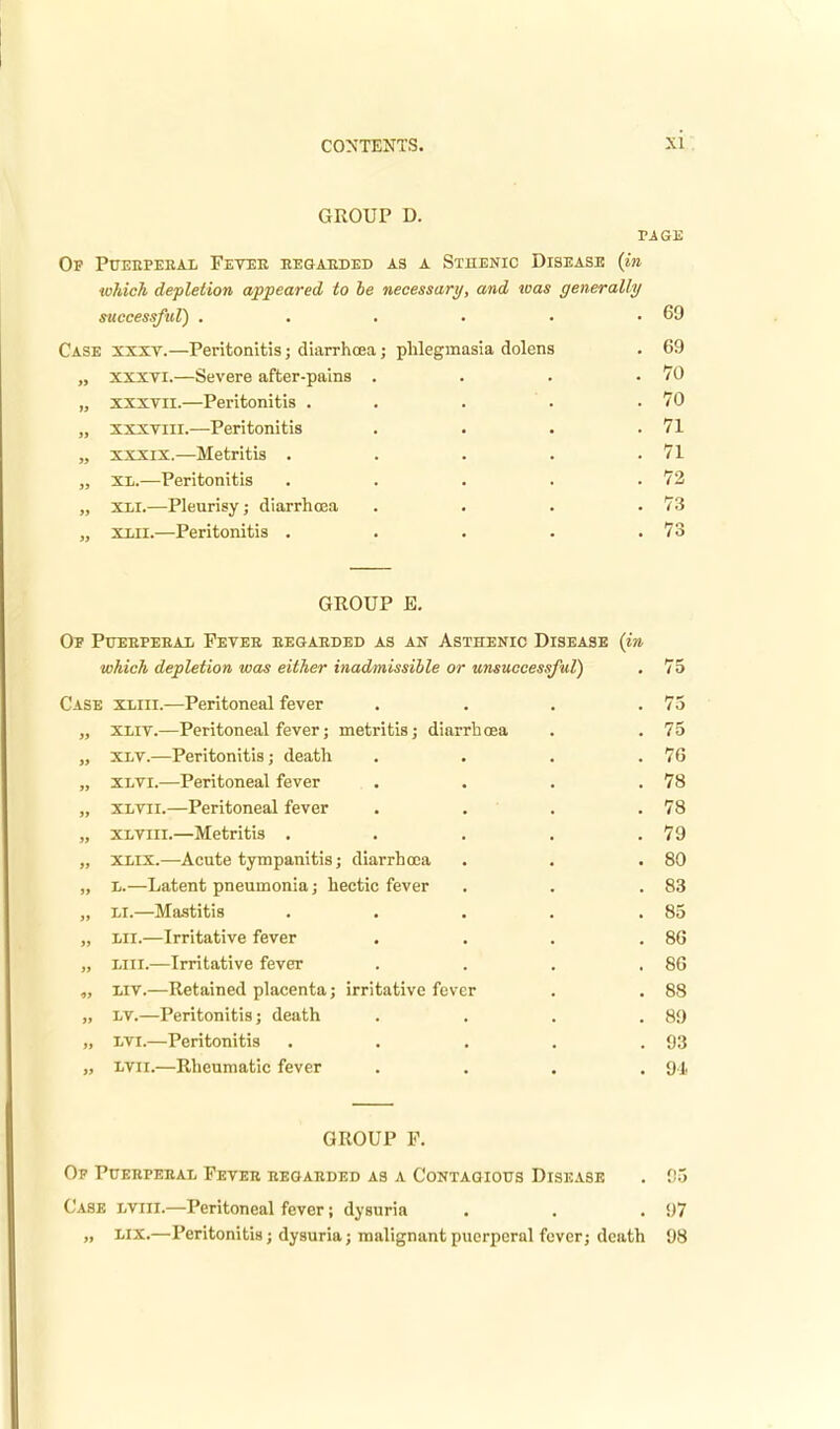 GROUP D. PAGE Of Puebperal Fetee regarded as a Sthenic Disease (in w7iich depletion appeared to be necessary, and was generally successful) . . . . . .69 Case xxxv.—Peritonitis; diarrhoea; phlegmasia dolens . 69 „ xxxvi.—Severe after-pains . . . .70 „ xxxvu.—Peritonitis . . . . .70 „ xxxtiii.—Peritonitis . . . .71 „ xxxix.—Metritis . . . . .71 „ XL.—Peritonitis . . . . .72 „ XII.—Pleurisy; diarrhoea . . . .73 „ xiii.—Peritonitis . . . . .73 GEOUP E. Of Puebpebal Fever eegaeded as an Asthenic Disease (in which depletion was either inadmissible or unsuccessful) . 75 Case xliii.—Peritoneal fever . . . .75 „ xliv.—Peritoneal fever; metritis; diarrhoea . . 75 „ xlv.—Peritonitis; death . . . .76 „ xlvi.—Peritoneal fever . . . .78 „ xlvii.—Peritoneal fever . . . .78 „ xlviii.—Metritis . . . . .79 „ xlix.—Acute tympanitis; diarrhooa . . .80 „ l.—Latent pneumonia; hectic fever . . .83 „ Li.—Mastitis . . . . .85 „ HI.—Irritative fever . . . .86 „ lain.—Irritative fever . . . .86 ,, liv.—Retained placenta; irritative fever . . 88 „ lv.—Peritonitis; death .... 89 „ lvi.—Peritonitis . . . . .93 „ lvii.—Rheumatic fever .... 9J. GROUP F. Of Pueepeeal Fevee eeoaeded as a Contagious Disease . 95 Case lviii.—Peritoneal fever; dysuria . . .97 „ lix.—Peritonitis; dysuria; malignant puerperal fever; death 98