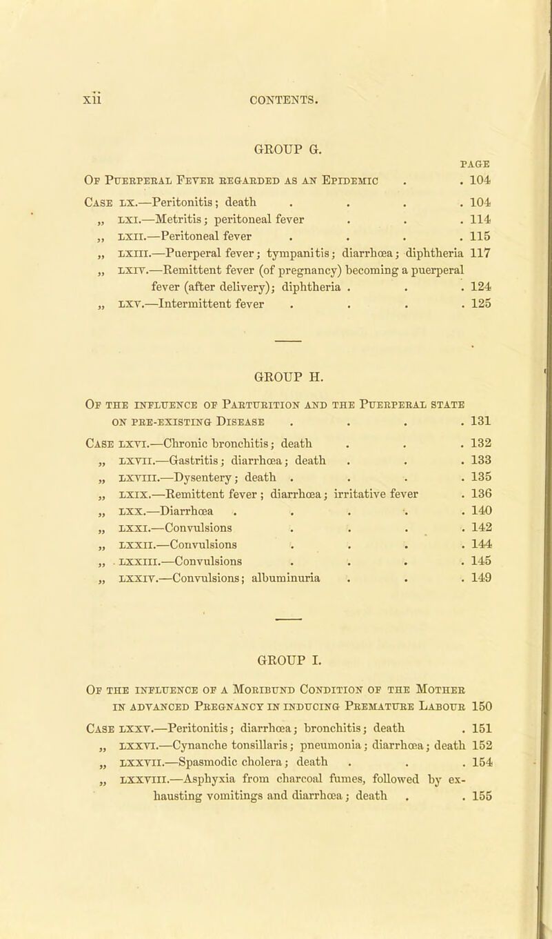 GEOUP G. PAGE Of Pueepeeal Fevee begaeded as an Epidemic . . 104 Case lx.—Peritonitis; death .... 104 „ lxi.—Metritis; peritoneal fever . . . 114 ixii.—Peritoneal fever .... 115 „ ixiii.—Puerperal fever; tympanitis; diarrhoea; diphtheria 117 „ lxit.—Remittent fever (of pregnancy) becoming a puerperal fever (after delivery); diphtheria . . . 124 „ lxv.—Intermittent fever .... 125 GROUP H. Of the influence of Paetubition and the Pueepeeal state on pee-existing disease .... 131 Case lxvi.—Chronic bronchitis; death . . . 132 „ lxvii.—Gastritis; diarrhoea; death . . . 133 „ IiXviii.—Dysentery; death .... 135 „ xxix.—Remittent fever ; diarrhoea; irritative fever . 136 „ lxx.—Diarrhoea ..... 140 „ lxxi.—Convulsions .... 142 „ lxxii.—Convulsions .... 144 „ . Lxxiii.—Convulsions .... 145 „ xxxiv.—Convulsions; albuminuria . . . 149 GROUP I. Of the influence of a Moeibund Condition of the Mothee in advanced Peegnancy in inducing Peematube Laboue 150 Case lxxv.—Peritonitis; diarrhoea; bronchitis; death . 151 „ lxxyi.—Cynanche tonsillaris; pneumonia; diarrhoea; death 152 „ lxxvii.—Spasmodic cholera; death . . . 154 „ lxxviii.—Asphyxia from charcoal fumes, followed by ex- hausting vomitings and diarrhoea; death . . 155