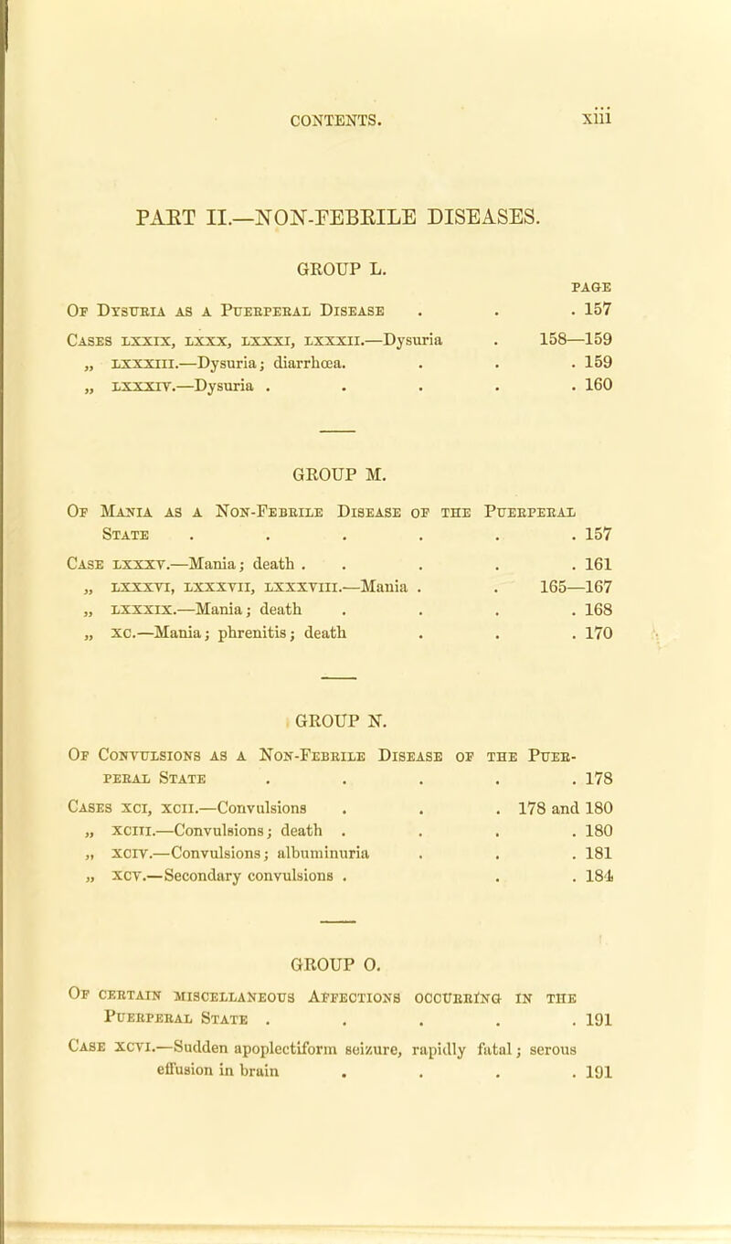 PART II.—NON-FEBEILE DISEASES. GROUP L. PAGE OF DXSUBIA AS A PUEBPEBAL DISEASE . . . 157 Cases lxxix, lxxx, lxxxi, lxxxii.—Dysuria . 158—159 „ lxxxiii.—Dysuria; diarrhcea. . . . 159 „ lxxxtv.—Dysuria ..... 160 GROUP M. Of Mania as a Non-Febbile Disease of the Pueepeeal State ...... 157 Case lxxxy.—Mania; death . . . . 161 „ lxxxvi, lxxxvii, lxxxviii.—Mania . . 165—167 „ lxxxix.—Mania; death .... 168 „ xc.—Mania; phrenitis; death . . . 170 GROUP N. Of Convulsions as a Non-Febbile Disease of the Pueb- peeal State ..... 178 Cases xci, xcii.—Convulsions . . . 178 and 180 „ xciii.—Convulsions; death .... 180 „ xcrv.—Convulsions; albuminuria . . . 181 „ xcv.—Secondary convulsions . . . 184 GROUP 0. Of cebtain miscellaneous Affections ocoUEEiNO in the Puebpebal State ..... 191 Case xcvi.—Sudden apoplectiform seizure, rapidly fatal; serous effusion in brain .... 191