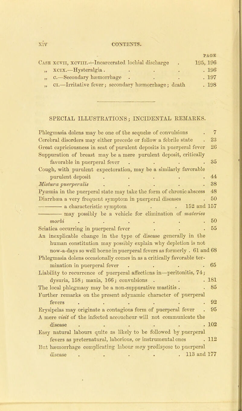 PAGE Case xcvii, xctiii.—Incarcerated lochial discharge . 105, 196 „ xcix.—Hysteralgia ..... 196 „ C.—Secondary haemorrhage .... 197 „ ci.—Irritative fever; secondary hcemorrhage; death . 198 SPECIAL ILLUSTRATIONS; INCIDENTAL REMARKS. Phlegmasia dolens may be one of the sequelae of convulsions . 7 Cerebral disorders may either precede or follow a febrile state . 23 Great capriciousness in seat of purulent deposits in puerperal fever 26 Suppuration of breast may be a mere purulent deposit, critically favorable in puerperal fever . . . .35 Cough, with purulent expectoration, may be a similarly favorable purulent deposit . . . . .44 Mistura puerperalis . . . . .38 Pyaemia in the puerperal state may take the form of chronic abscess 48 Diarrhoea a very frequent symptom in puerperal diseases . 50 a characteristic symptom . . 152 and 157 may possibly be a vehicle for elimination of materies morbi . . . . . .50 Sciatica occurring in puerperal fever . . .55 An inexplicable change in the type of disease generally in the human constitution may possibly explain why depletion is not now-a-days so well borne in puerperal fevers as formerly . 61 and 68 Phlegmasia dolens occasionally comes in as a critically favorable ter- mination in puerperal fever . . . .65 Liability to recurrence of puerperal affections in—peritonitis, 74 ; dysuria, 158; mania, 166; convulsions . . . 181 The local phlegmasy may be a non-suppurative mastitis . . 85 Further remarks on the present adynamic character of puerperal fevers . . . . . .92 Erysipelas may originate a contagious form of puerperal fever . 95 A mere visit of the infected accoucheur will not communicate the disease ...... 102 Easy natural labours quite as likely to be followed by puerperal fevers as preternatural, laborious, or instrumental ones . 112 But haemorrhage complicating labour may predispose to puerperal disease . . . . .113 and 177