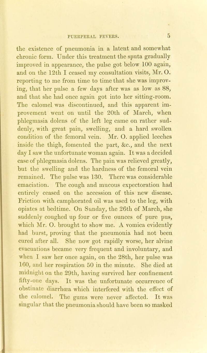 the existence of pneumonia in a latent and somewhat chronic form. Under this treatment the sputa gradually- improved in appearance, the pulse got helow 100 again, and on the 12th I ceased my consultation visits, Mr. O. reporting to me from time to time that she was improv- ing, that her pulse a few days after was as low as 88, and that she had once again got into her sitting-room. The calomel was discontinued, and this apparent im- provement went on until the 20th of March, when phlegmasia dolens of the left leg came on rather sud- denly, with great pain, swelling, and a hard swollen condition of the femoral vein. Mr. O. applied leeches inside the thigh, fomented the part, &c, and the next day I saw the unfortunate woman again. It was a decided case of phlegmasia dolens. The pain was relieved greatly, but the swelling and the hardness of the femoral vein remained. The pulse was 130. There was considei^able emaciation. The cough and mucous expectoration had entirely ceased on the accession of this new disease. Friction with camphorated oil was used to the leg, with opiates at bedtime. On Sunday, the 26th of March, she suddenly coughed up four or five ounces of pure pus, which Mr. O. brought to show me. A vomica evidently had burst, proving that the pneumonia had not been cured after all. She now got rapidly worse, her alvine evacuations became very frequent and involuntary, and when I saw her once again, on the 28th, her pulse was 160, and her respiration 50 in the minute. She died at midnight on the 29th, having survived her confinement fifty-one days. It was the unfortunate occurrence of obstinate diarrhoea which interfered with the effect of the calomel. The gums were never affected. It was singular that the pneumonia should have been so masked