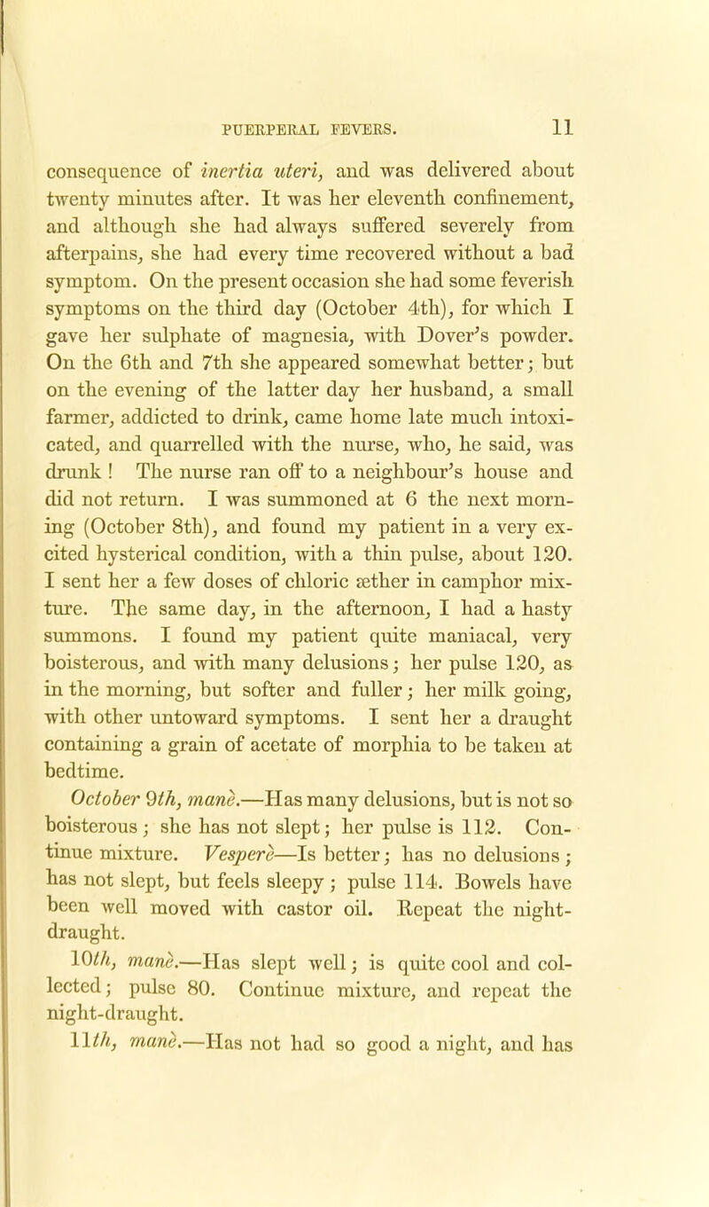 consequence of inertia uteri, and was delivered about twenty minutes after. It was her eleventh confinement, and although she had always suffered severely from afterpains, she had every time recovered without a bad symptom. On the present occasion she had some feverish symptoms on the third day (October 4th), for which I gave her sulphate of magnesia, with Dover's powder. On the 6th and 7th she appeared somewhat better; but on the evening of the latter day her husband, a small farmer, addicted to drink, came home late much intoxi- cated, and quarrelled with the nurse, who, he said, was drunk ! The nurse ran off to a neighbour's house and did not return. I was summoned at 6 the next morn- ing (October 8th), and found my patient in a very ex- cited hysterical condition, with a thin pulse, about 120. I sent her a few doses of chloric aether in camphor mix- ture. The same day, in the afternoon, I had a hasty summons. I found my patient quite maniacal, very boisterous, and with many delusions; her pulse 120, as in the morning, but softer and fuller; her milk going, with other untoward symptoms. I sent her a draught containing a grain of acetate of morphia to be taken at bedtime. October 9th, mane.—Has many delusions, but is not so boisterous ; she has not slept; her pulse is 112. Con- tinue mixture. Vesper e—Is better; has no delusions ; has not slept, but feels sleepy ; pulse 114. Bowels have been well moved with castor oil. Repeat the night- draught. 10th, mane.—Has slept well; is quite cool and col- lected; pulse 80. Continue mixture, and repeat the night-draught. llth, mane.—Has not had so good a night, and has