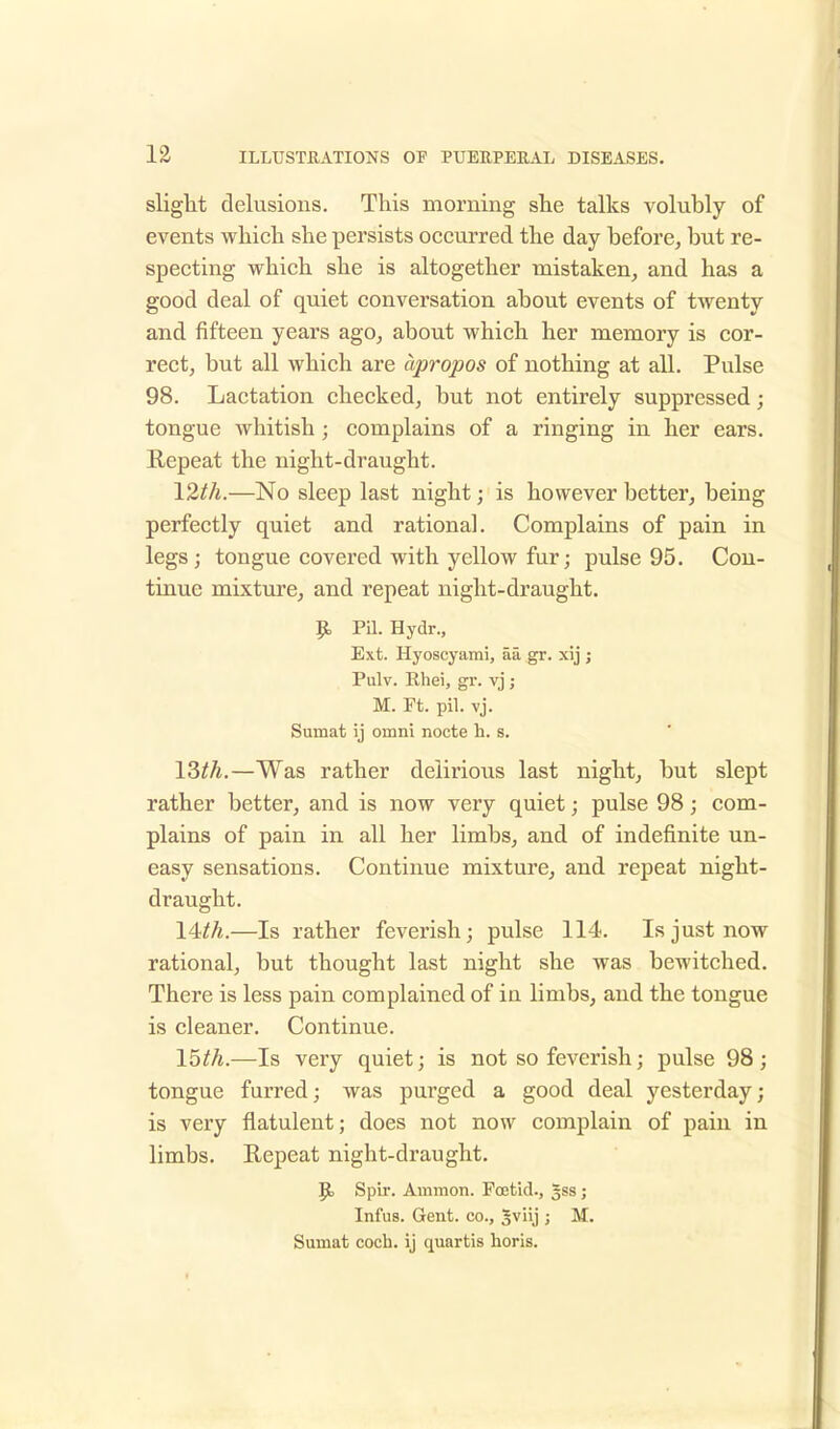 slight delusions. This morning she talks volubly of events which she persists occurred the day before, but re- specting which she is altogether mistaken, and has a good deal of quiet conversation about events of twenty and fifteen years ago, about which her memory is cor- rect, but all which are apropos of nothing at all. Pulse 98. Lactation checked, but not entirely suppressed; tongue whitish; complains of a ringing in her ears. Repeat the night-draught. 12th.—No sleep last night; is however better, being perfectly quiet and rational. Complains of pain in legs; tongue covered with yellow fur; pulse 95. Con- tinue mixture, and repeat night-draught. p, Pil. Hydr., Ext. Hyoscyami, aa gr. xij ; Pulv. Rhei, gr. vj; M. Ft. pil. vj. Surnat ij omni nocte h. s. lZth.—Was rather delirious last night, but slept rather better, and is now very quiet; pulse 98; com- plains of pain in all her limbs, and of indefinite un- easy sensations. Continue mixture, and repeat night- draught. lUh.—Is rather feverish; pulse 114. Is just now rational, but thought last night she was bewitched. There is less pain complained of in limbs, and the tongue is cleaner. Continue. 15th.—Is very quiet; is not so feverish; pulse 98; tongue furred; was purged a good deal yesterday; is very flatulent; does not now complain of pain in limbs. Repeat night-draught. JE> Spir. Ammon. Foetid., gss; Infus. Gent, co., gviij ; M. Surnat coch. ij quartis horis.