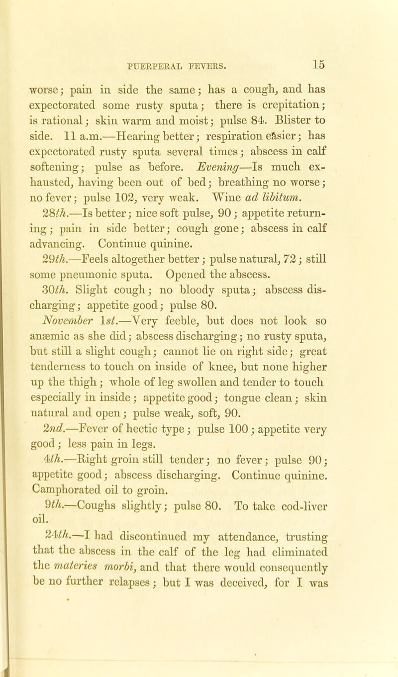 worse; pain in side the same; has a cough, and has expectorated some rusty sputa; there is crepitation; is rational; skin warm and moist; pulse 84. Blister to side. 11a.m.—Hearing better; respiration easier; has expectorated rusty sputa several times; abscess in calf softening; pulse as before. Evening—Is much ex- hausted, having been out of bed; breathing no worse; no fever; pulse 102, very weak. Wine ad libitum. 28 th.—Is better; nice soft pulse, 90; appetite return- ing ; pain in side better; cou.gh gone; abscess in calf advancing. Continue quinine. 29th.—Feels altogether better; pulse natural, 72; still some pneumonic sputa. Opened the abscess. 30th. Slight cough; no bloody sputa; abscess dis- charging ; appetite good; pulse 80. November 1st.—Very feeble, but does not look so ansemic as she did; abscess discharging; no rusty sputa, but still a slight cough; cannot lie on right side; great tenderness to touch on inside of knee, but none higher up the thigh; whole of leg swollen and tender to touch especially in inside ; appetite good; tongue clean; skin natural and open; pulse weak, soft, 90. 2nd.—Fever of hectic type; pulse 100; appetite very good ; less pain in legs. Mh.—Right groin still tender; no fever; pulse 90; appetite good; abscess discharging. Continue quinine. Camphorated oil to groin. 9th.—Coughs slightly; pulse 80. To take cod-liver oil. 24th.—I had discontinued my attendance, trusting that the abscess in the calf of the leg had eliminated the materies morbi, and that there would consequently be no further relapses; but I was deceived, for I was