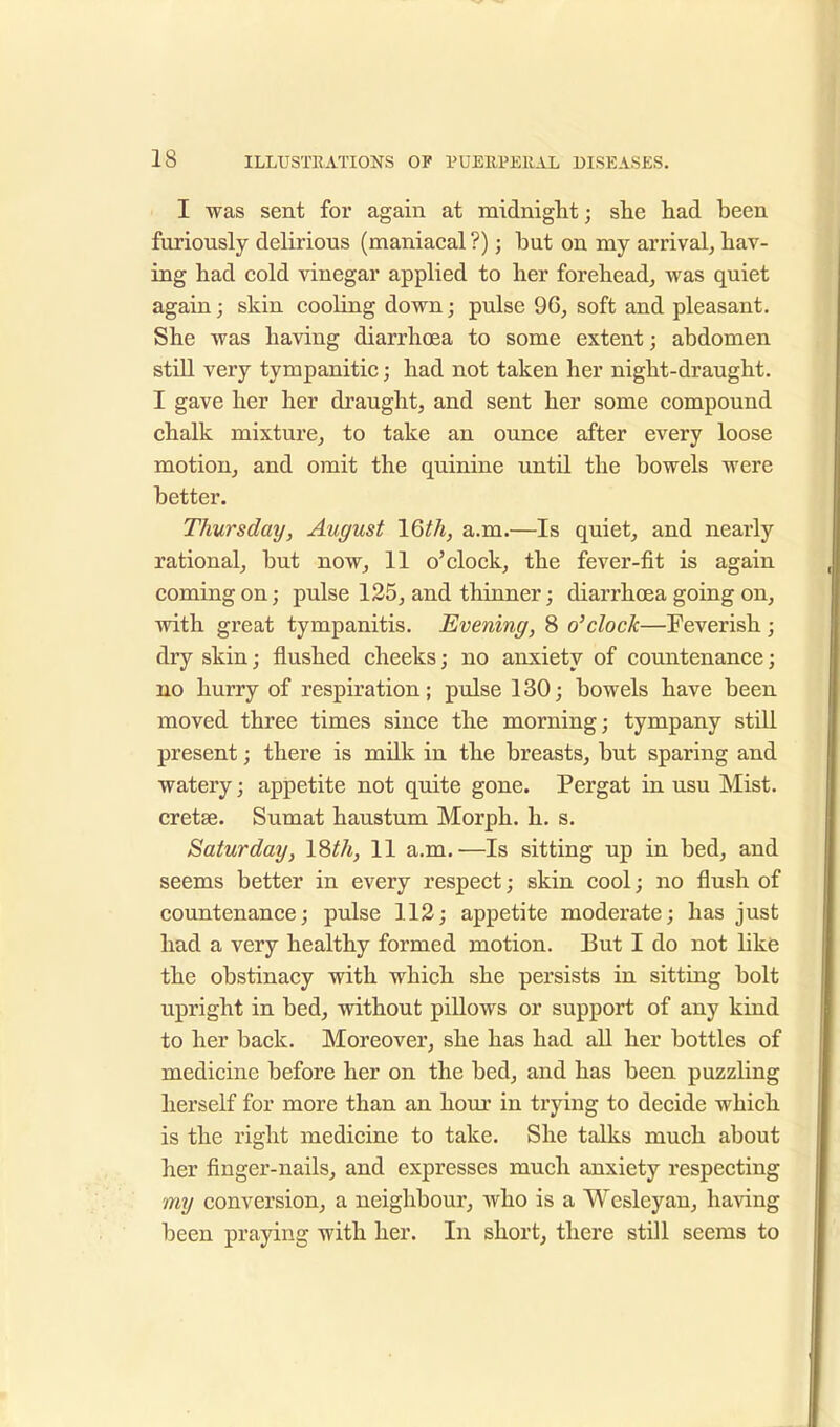 I was sent for again at midnight j she had been furiously delirious (maniacal ?); but on my arrival, hav- ing had cold vinegar applied to her forehead, was quiet again; skin cooling down; pulse 96, soft and pleasant. She was having diarrhoea to some extent; abdomen still very tympanitic; had not taken her night-draught. I gave her her draught, and sent her some compound chalk mixture, to take an ounce after every loose motion, and omit the quinine until the bowels were better. Thursday, August IQth, a.m.—Is quiet, and nearly rational, but now, 11 o'clock, the fever-fit is again coming on; pulse 125, and thinner; diarrhoea going on, with great tympanitis. Evening, 8 o'clock—Feverish ; dry skin; flushed cheeks; no anxiety of countenance; no hurry of respiration; pulse 130; bowels have been moved three times since the morning; tympany still present; there is milk in the breasts, but sparing and watery; appetite not quite gone. Pergat in usu Mist, cretse. Sumat haustum Morph. h. s. Saturday, 18£A, 11 a.m.—Is sitting up in bed, and seems better in every respect; skin cool; no flush of countenance; pulse 112; appetite moderate; has just had a very healthy formed motion. But I do not like the obstinacy with which she persists in sitting bolt upright in bed, without pillows or support of any kind to her back. Moreover, she has had all her bottles of medicine before her on the bed, and has been puzzling herself for more than an hour in trying to decide which is the right medicine to take. She talks much about her finger-nails, and expresses much anxiety respecting my conversion, a neighbour, who is a Wesleyan, having been praying with her. In short, there still seems to