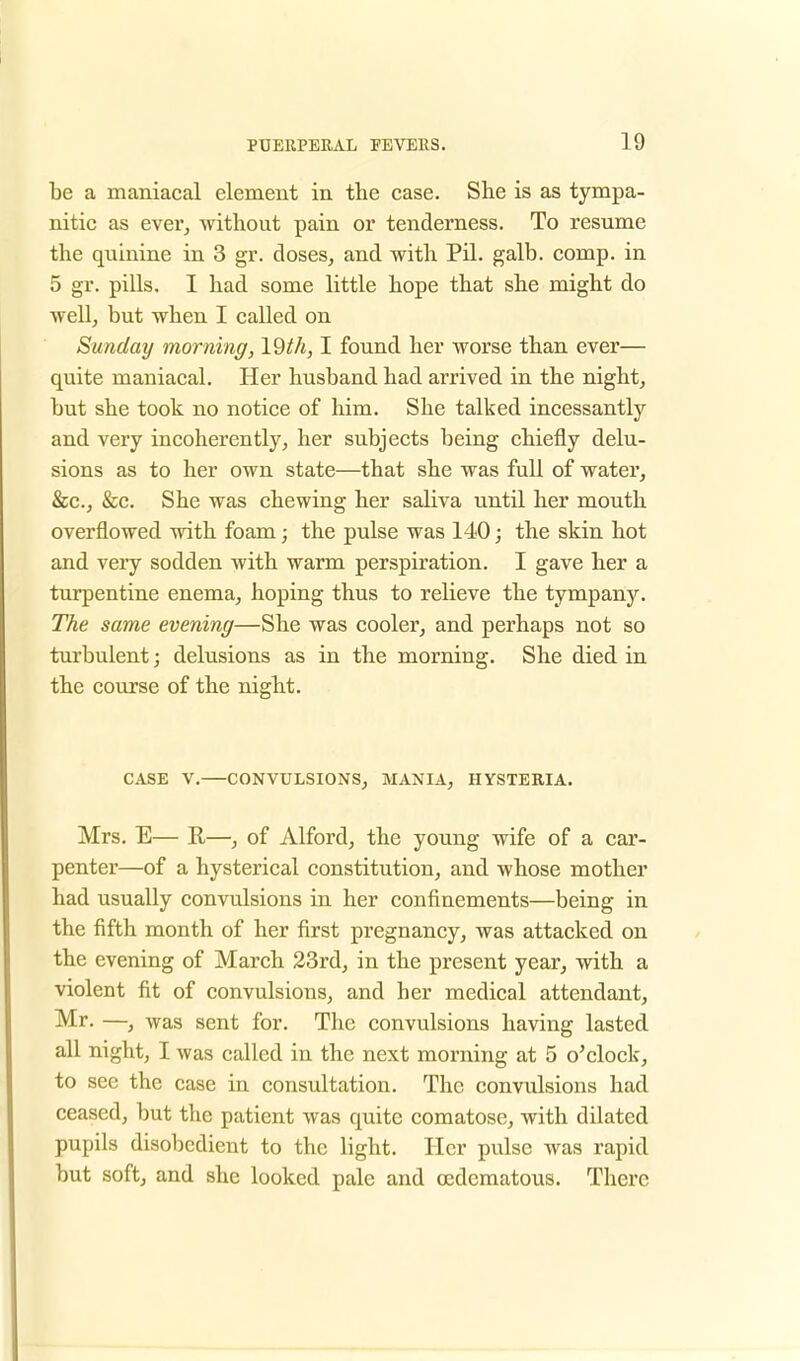 be a maniacal element in the case. She is as tympa- nitic as ever, without pain or tenderness. To resume the quinine in 3 gr. doses, and with Pil. galb. comp. in 5 gr. pills. I had some little hope that she might do well, but when I called on Sunday morning, Vdth, I found her worse than ever— quite maniacal. Her husband had arrived in the night, but she took no notice of him. She talked incessantly and very incoherently, her subjects being chiefly delu- sions as to her own state—that she was full of water, &c, &c. She was chewing her saliva until her mouth overflowed with foam; the pulse was 140; the skin hot and very sodden with warm perspiration. I gave her a turpentine enema, hoping thus to relieve the tympany. The same evening—She was cooler, and perhaps not so turbulent; delusions as in the morning. She died in the course of the night. CASE V. CONVULSIONS, MANIA, HYSTERIA. Mrs. E— R—, of Alford, the young wife of a car- penter—of a hysterical constitution, and whose mother had usually convulsions in her confinements—being in the fifth month of her first pregnancy, was attacked on the evening of March 23rd, in the present year, with a violent fit of convulsions, and her medical attendant, Mr. —, was sent for. The convulsions having lasted all night, I was called in the next morning at 5 o'clock, to see the case in consultation. The convulsions had ceased, but the patient was quite comatose, with dilated pupils disobedient to the light. Her pulse was rapid but soft, and she looked pale and (Edematous. There