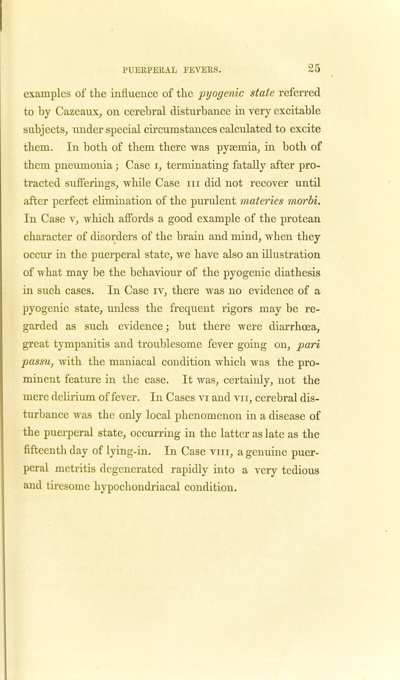 examples of the influence of the pyogenic state referred to by Cazeaux, on cerebral disturbance in very excitable subjects, under special circumstances calculated to excite them. In both of them there was pyaemia, in both of them pneumonia; Case i, terminating fatally after pro- tracted sufferings, while Case in did not recover until after perfect eHmination of the purulent materies morbi. In Case v, which affords a good example of the protean character of disorders of the brain and mind, when they occur in the puerperal state, we have also an illustration of what may be the behaviour of the pyogenic diathesis in such cases. In Case iv, there was no evidence of a pyogenic state, unless the frequent rigors may be re- garded as such evidence; but there were diarrhoea, great tympanitis and troublesome fever going on, pari passu, with the maniacal condition which was the pro- minent feature in the case. It was, certainly, not the mere delirium of fever. In Cases vi and vn, cerebral dis- turbance was the only local phenomenon in a disease of the puerperal state, occurring in the latter as late as the fifteenth day of lying-in. In Case vin, a genuine puer- peral metritis degenerated rapidly into a very tedious and tiresome hypochondriacal condition.