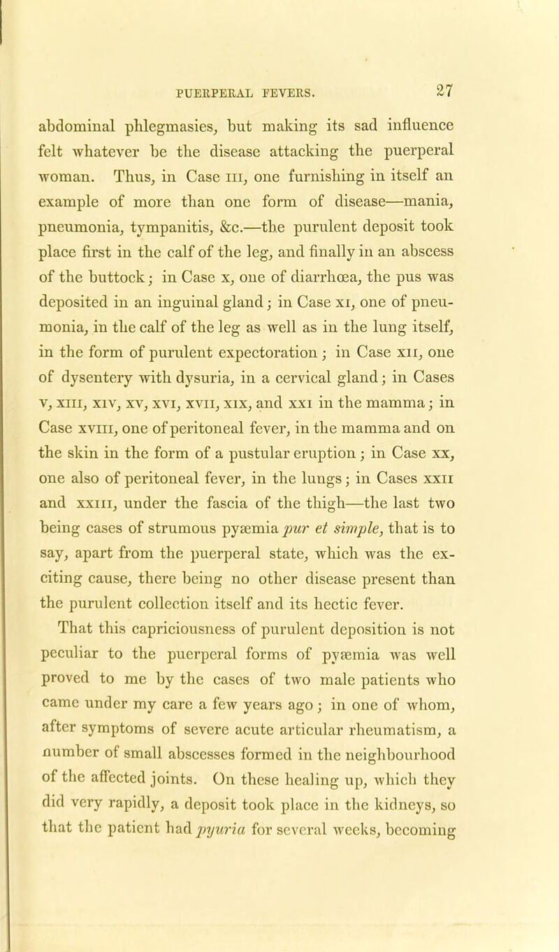 abdominal phleginasies, but making its sad influence felt whatever be the disease attacking the puerperal woman. Thus, in Case in, one furnishing in itself an example of more than one form of disease—mania, pneumonia, tympanitis, &c.—the purulent deposit took place first in the calf of the leg, and finally in an abscess of the buttock; in Case x, one of diarrhoea, the pus was deposited in an inguinal gland; in Case xi, one of pneu- monia, in the calf of the leg as well as in the lung itself, in the form of purulent expectoration; in Case xn, one of dysentery with dysuria, in a cervical gland; in Cases v, xiii, xiv, xv, xvi, xvn, xix, and xxi in the mamma; in Case xviii, one of peritoneal fever, in the mamma and on the skin in the form of a pustular eruption; in Case xx, one also of peritoneal fever, in the lungs; in Cases xxn and xxm, under the fascia of the thigh—the last two being cases of strumous pyaemia ^?wr et simple, that is to say, apart from the puerperal state, which was the ex- citing cause, there being no other disease present than the purulent collection itself and its hectic fever. That this capriciousness of purulent deposition is not peculiar to the puerperal forms of pyaemia was well proved to me by the cases of two male patients who came under my care a few years ago; in one of whom, after symptoms of severe acute articular rheumatism, a number of small abscesses formed in the neighbourhood of the affected joints. On these healing up, which they did very rapidly, a deposit took place in the kidneys, so that the patient had pyuria for several weeks, becoming