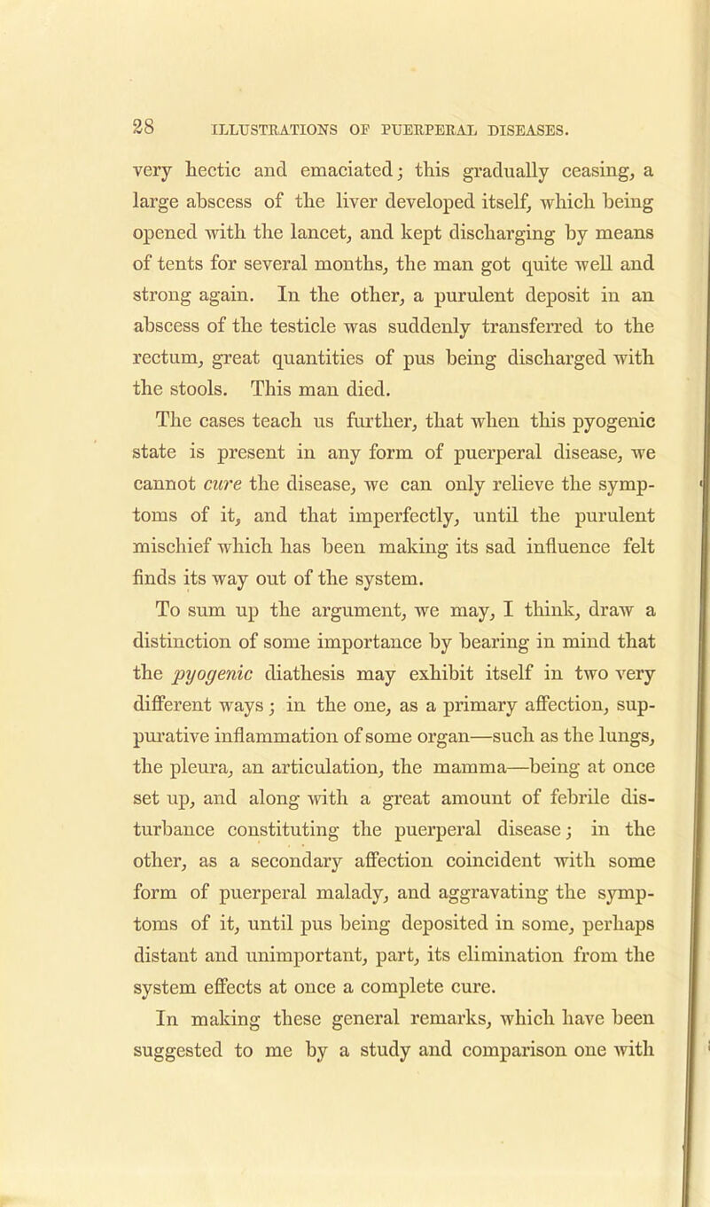 very hectic and emaciated; this gradually ceasing, a large abscess of the liver developed itself, which being opened with the lancet, and kept discharging by means of tents for several months, the man got quite well and strong again. In the other, a purulent deposit in an abscess of the testicle was suddenly transferred to the rectum, great quantities of pus being discharged with the stools. This man died. The cases teach us further, that when this pyogenic state is present in any form of puerperal disease, we cannot cure the disease, we can only relieve the symp- toms of it, and that imperfectly, until the purulent mischief which has been making its sad influence felt finds its way out of the system. To sum up the argument, we may, I think, draw a distinction of some importance by bearing in mind that the pyogenic diathesis may exhibit itself in two very different ways; in the one, as a primary affection, sup- purative inflammation of some organ—such as the lungs, the pleura, an articulation, the mamma—being at once set up, and along with a great amount of febrile dis- turbance constituting the puerperal disease; in the other, as a secondary affection coincident with some form of puerperal malady, and aggravating the symp- toms of it, until pus being deposited in some, perhaps distant and unimportant, part, its elimination from the system effects at once a complete cure. In making these general remarks, which have been suggested to me by a study and comparison one with