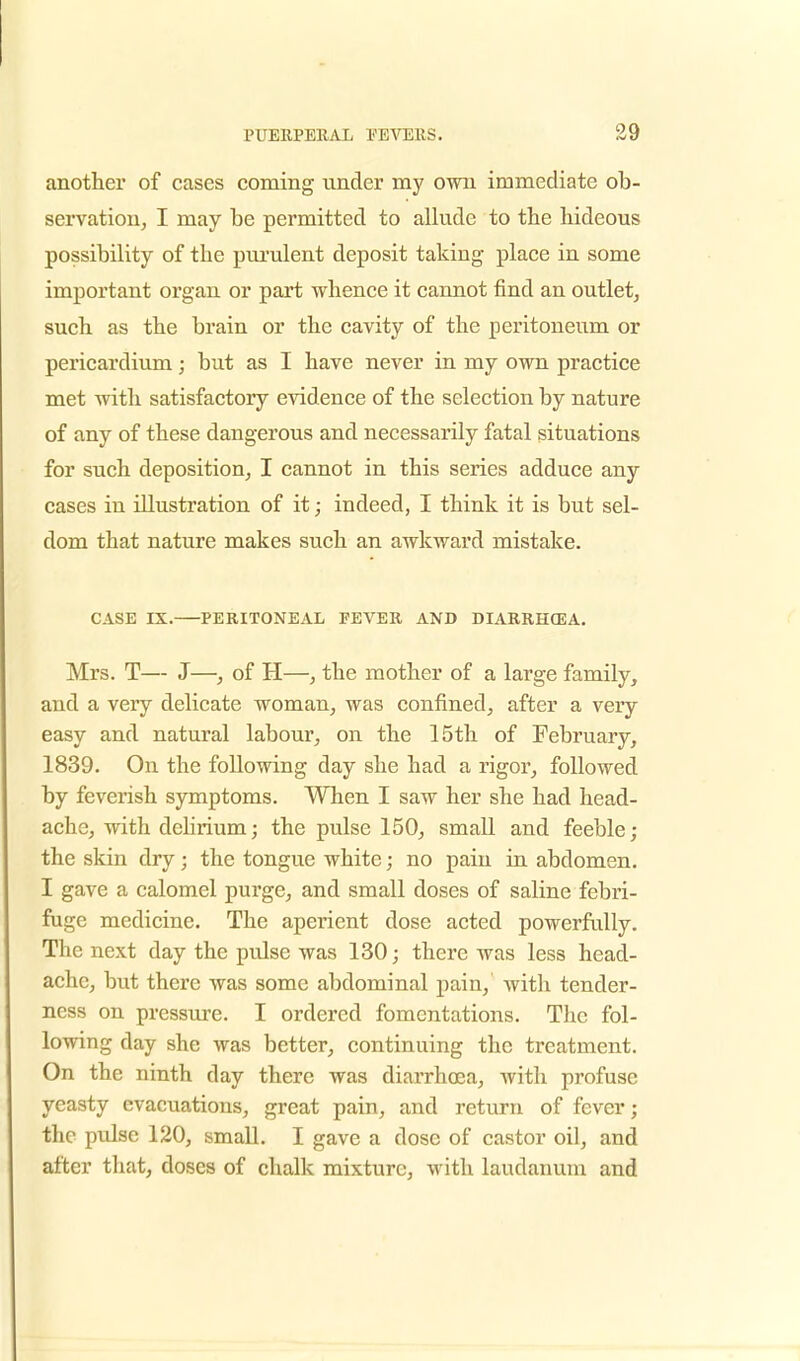 another of cases coming under my own immediate ob- servation, I may be permitted to allude to the hideous possibility of the purulent deposit taking place in some important organ or part whence it cannot find an outlet, such as the brain or the cavity of the peritoneum or pericardium; but as I have never in my own practice met with satisfactory evidence of the selection by nature of any of these dangerous and necessarily fatal situations for such deposition, I cannot in this series adduce any cases in illustration of it; indeed, I think it is but sel- dom that nature makes such an awkward mistake. CASE IX. PERITONEAL FEVER AND DIARRHCEA. Mrs. T— J—, of H—, the mother of a large family, and a very delicate woman, was confined, after a very easy and natural labour, on the 15th of February, 1839. On the following day she had a rigor, followed by feverish symptoms. When I saw her she had head- ache, with delirium; the pulse 150, small and feeble ; the skin dry; the tongue white; no pain in abdomen. I gave a calomel purge, and small doses of saline febri- fuge medicine. The aperient dose acted powerfully. The next day the pidse was 130; there was less head- ache, but there was some abdominal pain, with tender- ness on pressure. I ordered fomentations. The fol- lowing day she was better, continuing the treatment. On the ninth day there was diarrhoea, with profuse yeasty evacuations, great pain, and return of fever; the pulse 120, small. I gave a dose of castor oil, and after that, doses of chalk mixture, with laudanum and