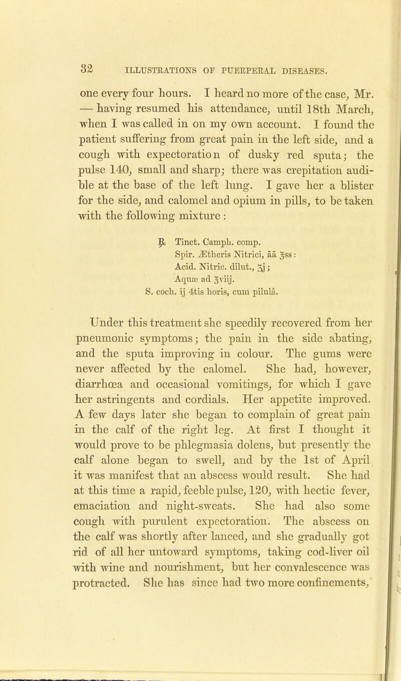 one every four hours. I heard no more of the case, Mr. — having resumed his attendance, until 18th March, when I was called in on my own account. I found the patient suffering from great pain in the left side, and a cough with expectoration of dusky red sputa; the pulse 140, small and sharp; there was crepitation audi- ble at the base of the left lung. I gave her a blister for the side, and calomel and opium in pills, to be taken with the following mixture : Tinct. Campli. comp. Spir. iEtheris Nitrici, aa gss: Acid. Nitric, dilut., 5j i Aqua) ad 3viij. S. coch. ij 4tis horis, cum pilula. Under this treatment she speedily recovered from her pneumonic symptoms; the pain in the side abating, and the sputa improving in colour. The gums were never affected by the calomel. She had, however, diarrhoea and occasional vomitings, for which I gave her astringents and cordials. Her appetite improved. A few days later she began to complain of great pain in the cab0 of the right leg. At first I thought it would prove to be phlegmasia dolens, but presently the calf alone began to swell, and by the 1st of April it was manifest that an abscess would result. She had at this time a rapid, feeble pulse, 120, with hectic fever, emaciation and night-sweats. She had also some cough with purulent expectoration. The abscess on the calf was shortly after lanced, and she gradually got rid of all her untoward symptoms, taking cod-liver oil with wine and nourishment, but her convalescence was protracted. She has since had two more confinements,