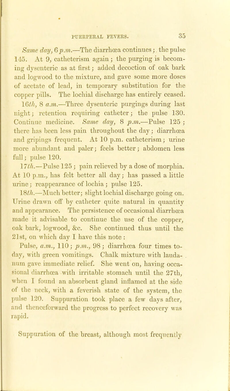 Same day, 6p.m.—The diarrhoea continues;. the pulse 145. At 9, catheterism again; the purging is becom- ing dysenteric as at first; added decoction of oak bark and logwood to the mixture, and gave some more doses of acetate of lead, in temporary substitution for the copper pills. The lochial discharge has entirely ceased. lQth, 8 a.m.—Three dysenteric purgings during last night; retention requiring catheter; the pulse 130. Continue medicine. Same day, 8 p.in.—Pulse 125 ; there has been less pain throughout the day; diarrhoea and gripings frequent. At 10 p.m. catheterism; urine more abundant and paler; feels better; abdomen less full; pulse 120. 17th.—Pulse 125 ; pain relieved by a dose of morphia. At 10 p.m., has felt better all day; has passed a little urine; reappearance of lochia ; pulse 125. 18^A.—Much better; slight lochial discharge going on. Urine drawn off by catheter quite natural in quantity and appearance. The persistence of occasional diarrhoea made it advisable to continue the use of the copper, oak bark, logwood, &c. She continued thus until the 21st, on which day I have this note : Pulse, a.m., 110; p.m., 98; diarrhoea four times to- day, with green vomitings. Chalk mixture with lauda- num gave immediate relief. She went on, having occa- sional diarrhoea with irritable stomach until the 27th, when I found an absorbent gland inflamed at the side of the neck, with a feverish state of the system, the pulse 120. Suppuration took place a few days after, and thenceforward the progress to perfect recovery was rapid. Suppuration of the breast, although most frequently