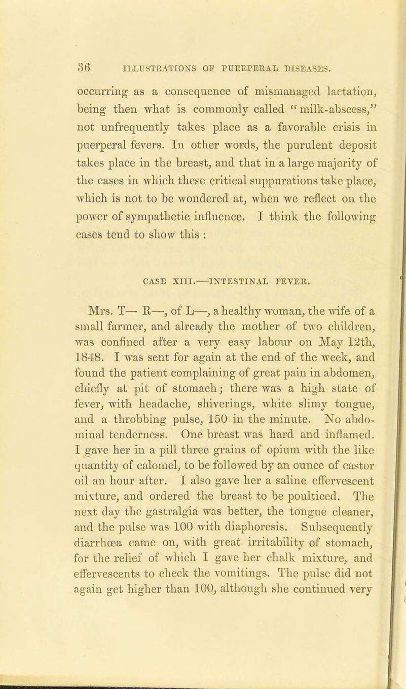 occurring as a consequence of mismanaged lactation, being then what is commonly called milk-abscess, not unfrequently takes place as a favorable crisis in puerperal fevers. In other words, the purulent deposit takes place in the breast, and that in a large majority of the cases in which these critical suppurations take place, which is not to be wondered at, when we reflect on the power of sympathetic influence. I think the following cases tend to show this : CASE XIII. INTESTINAL FEVER. Mrs. T— R—, of L—, a healthy woman, the wife of a small farmer, and already the mother of two children, was confined after a very easy labour on May 12th, 1848. I was sent for again at the end of the week, and found the patient complaining of great pain in abdomen, chiefly at pit of stomach; there was a high state of fever, with headache, shiverings, white slimy tongue, and a throbbing pulse, 150 in the minute. No abdo- minal tenderness. One breast was hard and inflamed. I gave her in a pill three grains of opium with the like quantity of calomel, to be followed by an ounce of castor oil an hour after. I also gave her a saline effervescent mixture, and ordered the breast to be poulticed. The next clay the gastralgia was better, the tongue cleaner, and the pulse was 100 with diaphoresis. Subsequently diarrhoea came on, with great irritability of stomach, for the relief of which I gave her chalk mixture, and effervescents to check the vomitings. The pulse did not again get higher than 100, although she continued very