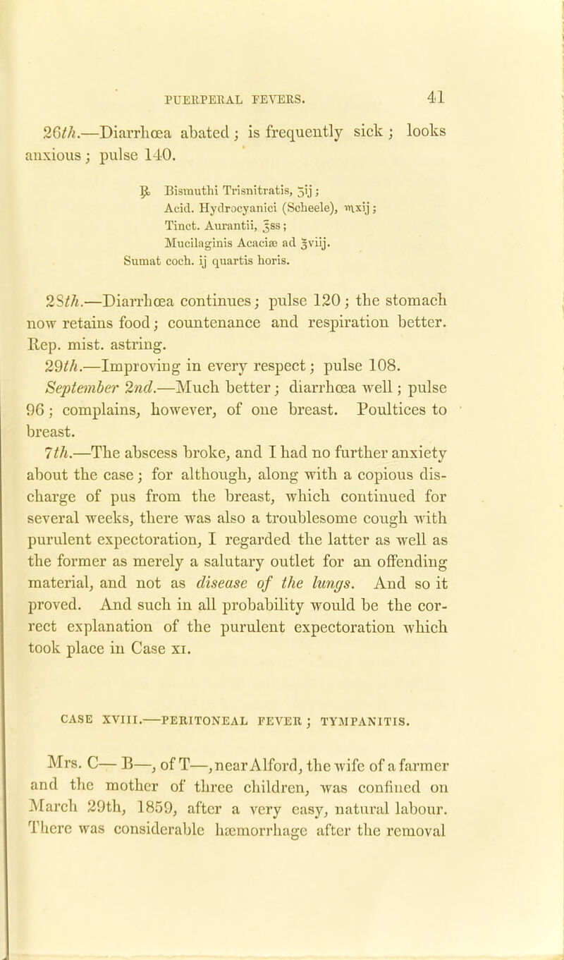 26th.—Diarrhoea abated ; is frequently sick ; looks anxious; pulse 140. JE, Bisrauthi Trisnitratis, jij ; Acid. Hydrocyanici (Scheele), mxij; Tinct. Aurantii, 5SS; Mucilaginis Aeacise ad 5\'iij. Sumat coch. ij quartis horis. 2Sth.—Diarrhoea continues; pulse 120; the stomach now retains food; countenance and respiration better. Rep. mist, astring. 29th.—Improving in every respect; pulse 108. September 2nd.—Much better ; diarrhoea well; pulse 96; complains, however of one breast. Poultices to breast. 7th.—The abscess broke, and I had no further anxiety about the case; for although, along with a copious dis- charge of pus from the breast, which continued for several weeks, there was also a troublesome cough with purulent expectoration, I regarded the latter as well as the former as merely a salutary outlet for an offending material, and not as disease of the lungs. And so it proved. And such in all probability would be the cor- rect explanation of the purulent expectoration which took place in Case xi. CASE XVIII. PERITONEAL FEVER; TYMPANITIS. Mrs. C— B—, of T—,near Alford, the wife of a farmer and the mother of three children, was confined on March 29th, 1859, after a very easy, natural labour. There was considerable haemorrhage after the removal