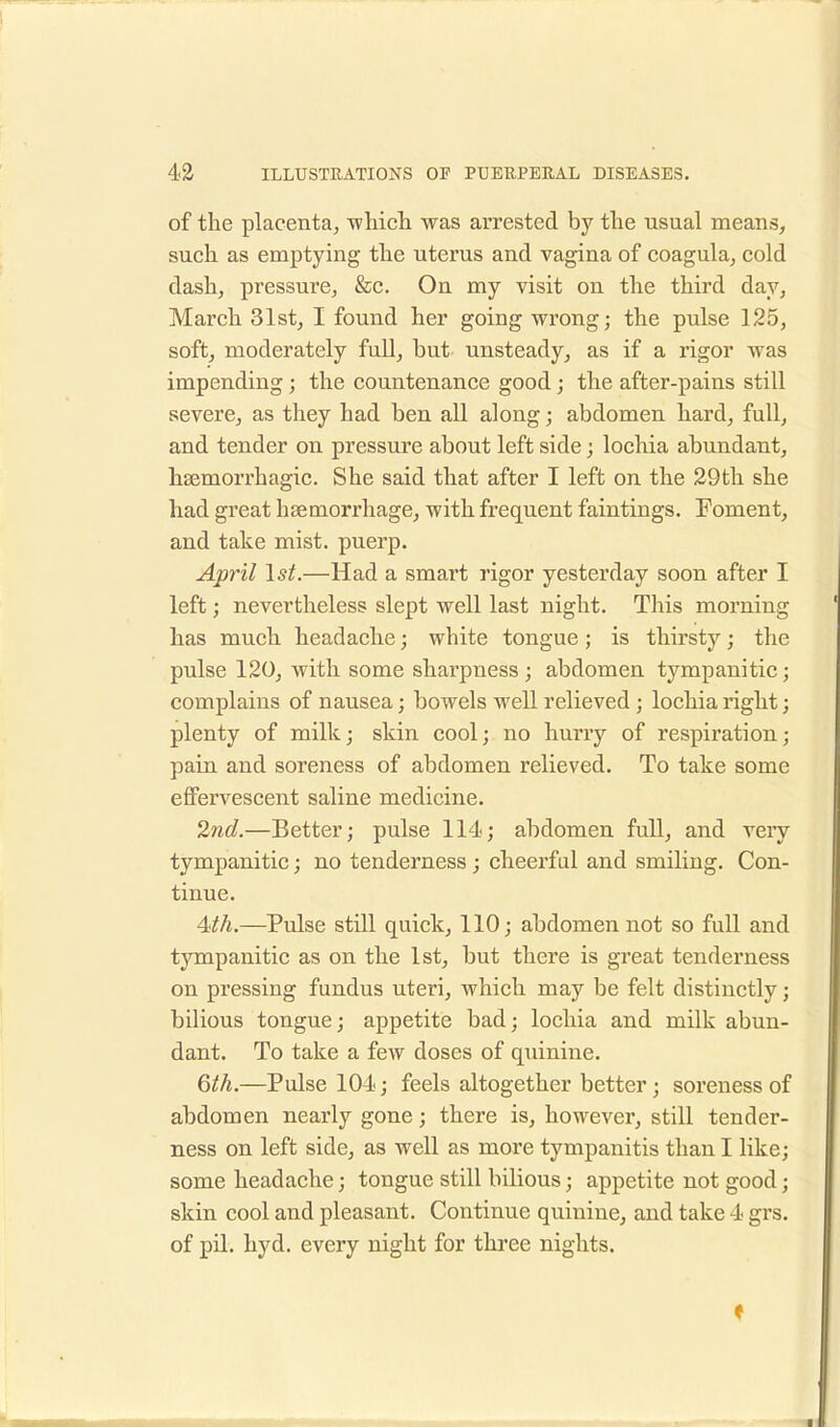 of the placenta, which was arrested by the usual means, such as emptying the uterus and vagina of coagula, cold dash, pressure, &c. On my visit on the third day, March 31st, I found her going wrong; the pulse 125, soft, moderately full, but unsteady, as if a rigor was impending ; the countenance good ; the after-pains still severe, as they had ben all along; abdomen hard, full, and tender on pressure about left side; lochia abundant, hsemorrhagic. She said that after I left on the 29th she had great haemorrhage, with frequent faintings. Foment, and take mist, puerp. April 1st.—Had a smart rigor yesterday soon after I left; nevertheless slept well last night. This morning has much headache; white tongue; is thirsty; the pulse 120, with some sharpness; abdomen tympanitic; complains of nausea; bowels well relieved; lochia right; plenty of milk; skin cool; no hurry of respiration; pain and soreness of abdomen relieved. To take some effervescent saline medicine. 2nd.—Better; pulse 114; abdomen full, and very tympanitic; no tenderness; cheerful and smiling. Con- tinue. 4th.—Pulse still quick, 110; abdomen not so full and tympanitic as on the 1st, but there is great tenderness on pressing fundus uteri, which may be felt distinctly; bilious tongue; appetite bad; lochia and milk abun- dant. To take a few doses of quinine. 6th.—Pulse 104; feels altogether better; soreness of abdomen nearly gone; there is, however, still tender- ness on left side, as well as more tympanitis than I like; some headache; tongue still bilious; appetite not good; skin cool and pleasant. Continue quinine, and take 4 grs. of pil. hyd. every night for three nights. t