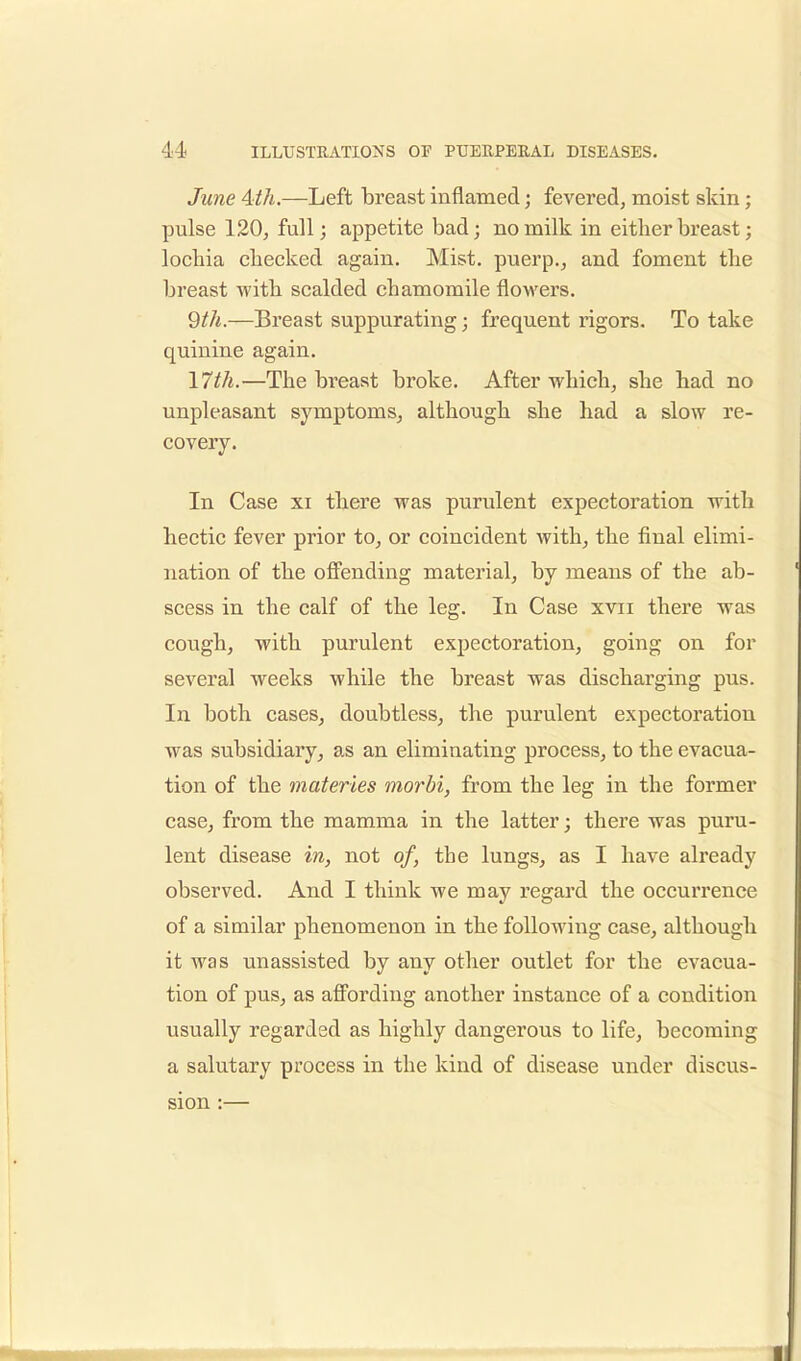 June Aih.—Left breast inflamed; fevered, moist skin; pulse 120, full; appetite bad; no milk in either breast; lochia checked again. Mist, puerp., and foment the breast with scalded chamomile flowers. 9th.—Breast suppurating; frequent rigors. To take quinine again. 17th.—The breast broke. After which, she had no unpleasant symptoms, although she had a slow re- covery. In Case xi there was purulent expectoration with hectic fever prior to, or coincident Avith, the final elimi- nation of the offending material, by means of the ab- scess in the calf of the leg. In Case xvn there was cough, with purulent expectoration, going on for several weeks while the breast was discharging pus. In both cases, doubtless, the purulent expectoration was subsidiary, as an eliminating process, to the evacua- tion of the materies morbi, from the leg in the former case, from the mamma in the latter; there was puru- lent disease in, not of, the lungs, as I have already observed. And I think we may regard the occurrence of a similar phenomenon in the following case, although it was unassisted by any other outlet for the evacua- tion of pus, as affording another instance of a condition usually regarded as highly dangerous to life, becoming a salutary process in the kind of disease under discus- sion :—