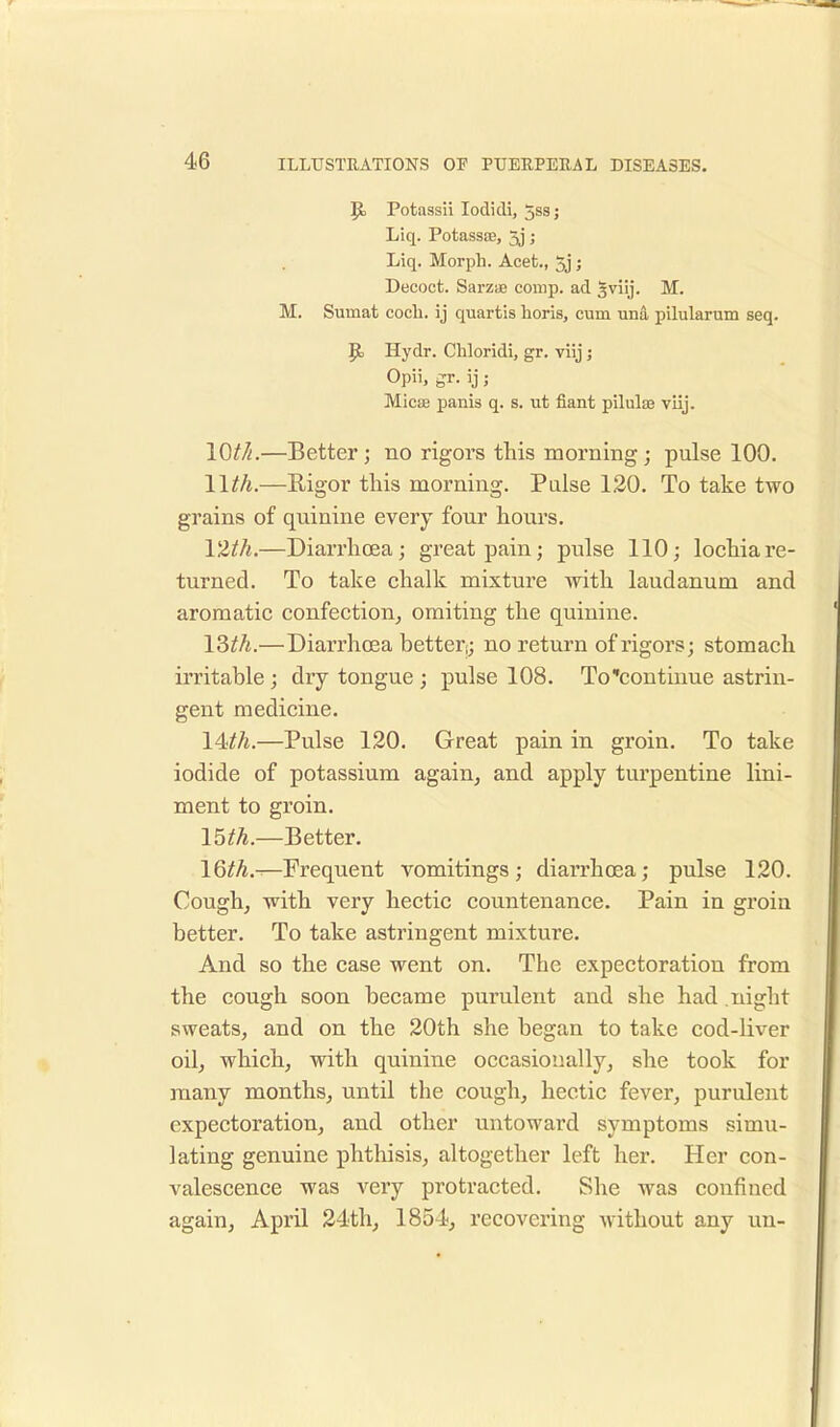 Jo Potassii Iodidi, 5ss; Liq. Potassae, 3j; Liq. Morph. Acet., 5j; Decoct. Sarzae comp. ad Sviij. M. M. Surnat cocli. ij quartis horis, cum una pilularum seq. 9> Hydr. Chloridi, gr. viij; Opii, gr. ij; Micae panis q. s. ut fiant pilulae viij. 10///.—Better; no rigors this morning; pulse 100. 11th.—Rigor this morning. Pulse 120. To take two grains of quinine every four hours. 12th.—Diarrhoea; great pain; pulse 110; lochia re- turned. To take chalk mixture with laudanum and aromatic confection, omiting the quinine. 13th.—Diarrhoea better;; no return of rigors; stomach irritable; dry tongue ; pulse 108. To continue astrin- gent medicine. 14^.—Pulse 120. Great pain in groin. To take iodide of potassium again, and apply turpentine lini- ment to groin. 15th.—Better. 16//*.—Frequent vomitings; diarrhoea; pulse 120. Cough, with very hectic countenance. Pain in groiu better. To take astringent mixture. And so the case went on. The expectoration from the cough soon became purulent and she had night sweats, and on the 20th she began to take cod-liver oil, which, with quinine occasionally, she took for many months, until the cough, hectic fever, purulent expectoration, and other untoward symptoms simu- lating genuine phthisis, altogether left her. Her con- valescence was very protracted. She was confined again, April 24th, 1854, recovering without any un-